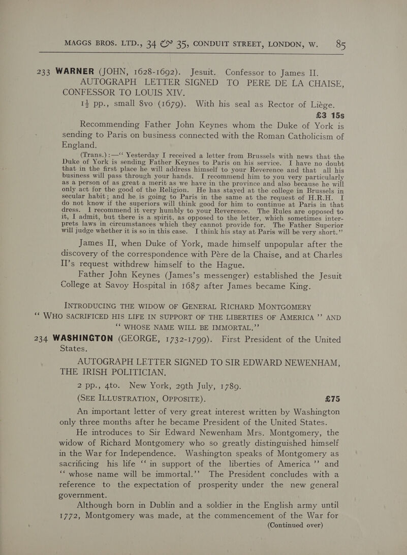  233 WARNER (JOHN, 1628-1692). Jesuit. Confessor to James II. AUTOGRAPH LETTER SIGNED TO PERE DE LA CHAISE, CONFESSOR STO, LOUIS XIV. 13 pp., small $vo (1679). With his seal as Rector of Liége. £3 15s Recommending Father John Keynes whom the Duke of York is sending to Paris on business connected with the Roman Catholicism of England. (Trans.) :—‘‘ Yesterday I received a letter from Brussels with news that the Duke of York is sending Father Keynes to Paris on his service. I have no doubt that in the first place he will address himself to your Reverence and that all his business will pass through your hands. I recommend him to you very particularly as a person of as great a merit as we have in the province and also because he will only act for the good of the Religion. He has stayed at the college in Brussels in secular habit; and he is going to Paris in the same at the request of H.R.H. I do not know if the superiors will think good for him to continue at Paris in that dress. I recommend it very humbly to your Reverence. The Rules are opposed to it, I admit, but there is a spirit, as opposed to the letter, which sometimes inter- prets laws in circumstances which they cannot provide for. The Father Superior will judge whether it is so in this case. I think his stay at Paris will be very short.’ James II, when Duke of York, made himself unpopular after the discovery of the correspondence with Pére de la Chaise, and at Charles Il’s request withdrew himself to the Hague. . Father John Keynes (James’s messenger) established the Jesuit College at Savoy Hospital in 1687 after James became King. INTRODUCING THE WIDOW OF GENERAL RICHARD MONTGOMERY *“ WHO SACRIFICED HIS LIFE IN SUPPORT OF THE LIBERTIES OF AMERICA ’”’ AND ‘* WHOSE NAME WILL BE IMMORTAL.”’ 234 WASHINGTON (GEORGE, 1732-1799). First President of the United States. AUTOGRAPH LETTER SIGNED TO SIR EDWARD NEWENHAM, TOE WRISH POLITICIAN: 2 pp., 4to. New York, 29th July, 1780. (SEE ILLUSTRATION, OPPOSITE). £75 An important letter of very great interest written by Washington only three months after he became President of the United States. He introduces to Sir Edward Newenham Mrs. Montgomery, the widow of Richard Montgomery who so greatly distinguished himself in the War for Independence. Washington speaks of Montgomery as sacrificing his life ‘‘ in support of the liberties of America ’’ and ‘“ whose name will be immortal.’’ The President concludes with a reference to the expectation of prosperity under the new general government. Although born in Dublin and a soldier in the English army until 1772, Montgomery was made, at the commencement of the War for (Continued over)