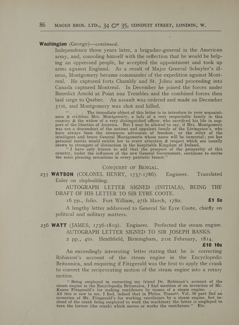 Washington (George)—continued. Independence three years later, a brigadier-general in the American army, and, consoling himself with the reflection that he would be help- ing an oppressed people, he accepted the appointment and took up arms against England. As a result of Major General Schuyler’s ill- ness, Montgomery became commander of the expedition against Mont- real. He captured forts Chambly and St. Johns and proceeding into Canada captured Montreal. In December he joined the forces under Benedict Arnold at Point aux Trembles and the combined forces then laid siege to Quebec. An assault was ordered and made on December 31st, and Montgomery was shot and killed. a4 ; The immediate object of this letter is to introduce to your acquaint- ance &amp; civilities Mrs. Montgomery, a lady of a very respectable family in this country &amp; the widow of a very distinguished officer, who sacrificed his life in sup- port of the liberties of America. But I may be allowed to say, if Mrs. Montgomery was not a descendent of the antient and oppulent family of the Livingston’s, who have always been the strenuous advocates of freedom; or the relict of the intelligent and brave General Montgomerie whose name will be immortal; yet her personal merits would entitle her to every attention &amp; respect which are usually shewn to strangers of distinction in the hospitable Kingdom of Ireland. ‘‘T have only leizure to add that the prospect of the prosperity of. this country, under the influence of the new General Government, continues to excite the most pleasing sensations in every patriotic breast.”’ CONQUEST OF BENGAL. | 235 WATSON (COLONEL HENRY, 1737-1786). Engineer. Translated Euler on shipbuilding. AUTOGRAPH LETTER SIGNED” (INITIALS); “BEING? 518 DRAFT OF HIS LETTER TO SIR EYRE COOTE. 16 pp., folio. Fort William, 27th March, 1780. £1 5s A lengthy letter addressed to General Sir Eyre Coote, chiefly on political and military matters. 2360 WATT (JAMES, 1736-1819). Engineer. Perfected the steam engine. AUTOGRAPH LETTER SIGNED TO SIR JOSEPH BANKS. 2 pp., 4to. Heathfield, Birmingham, 21st February, 1814. £10 10s An exceedingly interesting letter stating that he is correcting Robinson’s account of the steam engine in the Encyclopedia Britannica, and enquiring if Fitzgerald was the first to apply the crank to convert the reciprocating motion of the steam engine into a rotary motion. ‘‘ Being employed in correcting my friend Dr. Robinson’s account of the steam engine in the Encyclopedia Britannica, I find mention of an invention of Mr. Keane Fitzgerald’s for making ventilators by means of a steam engine. .. . All this is new to me, I find, indeed that in Philos. Trans»s. Vol. 50 part 2nd an invention of Mr. Fitzgerald’s for working ventilators by a steam engine, but in- stead of the crank being employed to work the machinery the latter is employed to turn the former (the crank) which moves or works the ventilators.’’? Etc.