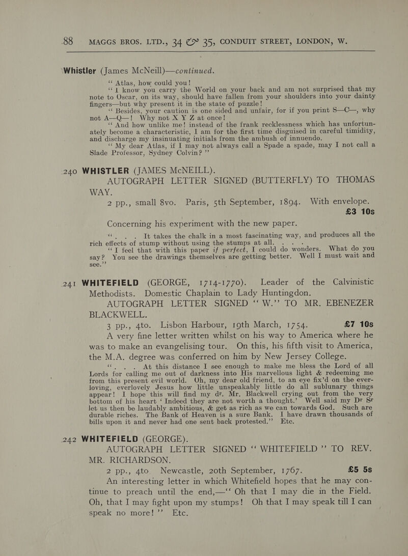  ‘Whistler (James McNeill)—continued. ** Atlas, how could you! ‘‘ | know you carry the World on your back and am not surprised that my note to Oscar, on its way, should have fallen from your shoulders into your dainty fingers—but why present it in the state of puzzle! ‘‘ Besides, your caution is one sided and unfair, for if you print S—C—, why not A—Q—! Why not X Y Z at once! ‘“ And how unlike me! instead of the frank recklessness which has unfortun- ately become a characteristic, | am for the first time disguised in careful timidity, and discharge my insinuating initials from the ambush of innuendo. ‘My dear Atlas, if I may not always call a Spade a spade, may I not call a Slade Professor, Sydney Colvin? ”’ 240 WHISTLER (JAMES McNEILL). AUTOGRAPH LETTER SIGNED (BUTTERFLY) TO THOMAS WAY. 2 pp., small 8vo. Paris, 5th September, 1894. With envelope. £3 10s Concerning his experiment with the new paper. «| | Tt takes the chalk in a most fascinating way, and produces all the rich effects of stump without using the stumps atall. . . . ‘‘T feel that with this paper if perfect, I could do wonders. What do you say? You see the drawings themselves are getting better. Well I must wait and 241 WHITEFIELD (GEORGE, 1714-1770). Leader of the Calvinistic Methodists. Domestic Chaplain to Lady Huntingdon. AUTOGRAPH LETTER (SIGNED “*W.*’? TO MR. EBENEZER BLACKWELL. 3 pp., 4to. Lisbon Harbour, 19th March, 1754. £7 10s A very fine letter written whilst on his way to America where he was to make an evangelising tour. On this, his fifth visit to America, the M.A. degree was conferred on him by New Jersey College. «| At this distance I see enough to make me bless the Lord of all Lords for calling me out of darkness into His marvellous light &amp; redeeming me from this present evil world. Oh, my dear old friend, to an eye fix’d on the ever- loving, everlovely Jesus how little unspeakably little do all sublunary things appear! I hope this will find my dr. Mr. Blackwell crying out from the very bottom of his heart ‘ Indeed they are not worth a thought.’ Well said my Dr St let us then be laudably ambitious, &amp; get as rich as we can towards God. Such are durable riches. The Bank of Heaven is a sure Bank. I have drawn thousands of bills upon it and never had one sent back protested.’’ Htc. 242 WHITEFIELD (GEORGE). AUTOGRAPH LETTER SIGNED ‘‘ WHITEFIELD ’’ TO REV. MR. RICHARDSON. 2 pp., 4to. Newcastle, 20th September, 1767. £5 5s An interesting letter in which Whitefield hopes that he may con- tinue to preach until the end,—‘‘ Oh that I may die in the Field. Oh, that I may fight upon my stumps! Oh that I may speak till I can speak no more! ’’ Etc.