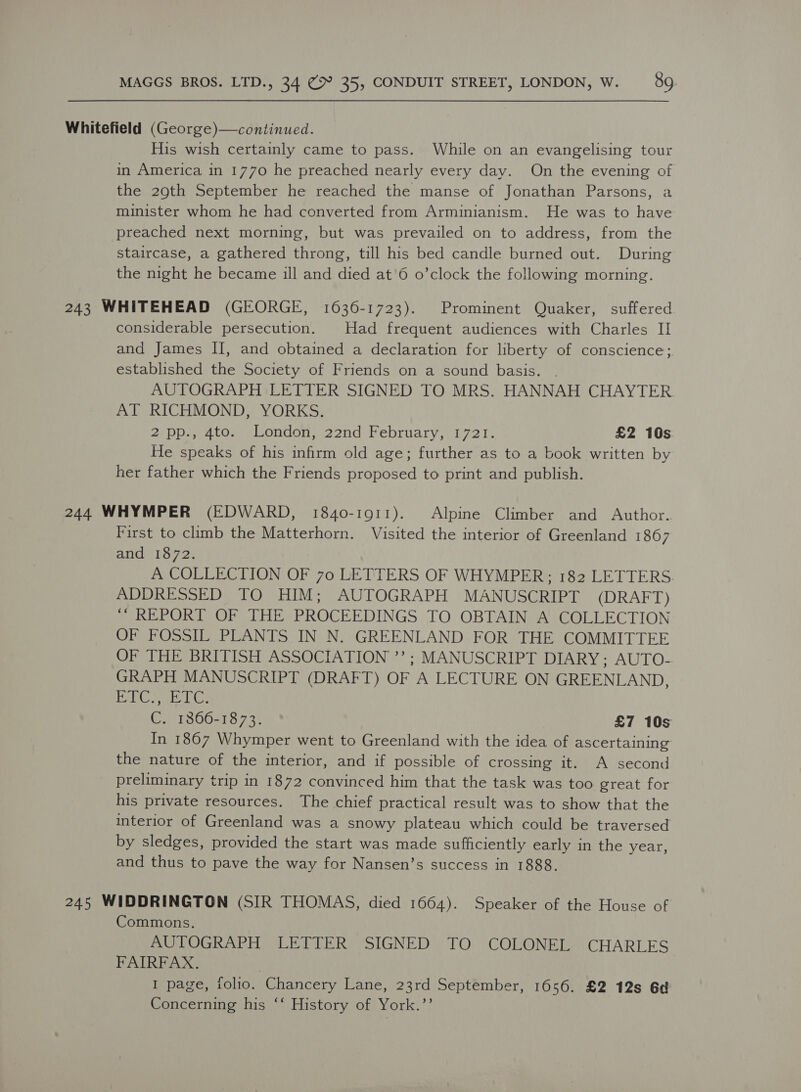 Whitefield (George)—continued. His wish certainly came to pass. While on an evangelising tour in America in 1770 he preached nearly every day. On the evening of the 29th September he reached the manse of Jonathan Parsons, a minister whom he had converted from Arminianism. He was to have preached next morning, but was prevailed on to address, from the staircase, a gathered throng, till his bed candle burned out. During the night he became ill and died at'6 o’clock the following morning. 243 WHITEHEAD (GEORGE, 1636-1723). Prominent Quaker, suffered considerable persecution. Had frequent audiences with Charles II and James II, and obtained a declaration for liberty of conscience; established the Society of Friends on a sound basis. AUTOGRAPH LETTER SIGNED TO MRS. HANNAH CHAYTER AT RICHMOND, YORKS. 2 DDa nto, london, 22nd February,\072 I. £2 10s. He speaks of his infirm old age; further as to a book written by her father which the Friends proposed to print and publish. 244 WHYMPER (EDWARD, 1840-1911). Alpine Climber and Author. First to climb the Matterhorn. Visited the interior of Greenland 1867 and 1872. A COLLECTION OF 70 LETTERS OF WHYMPER;; 182 LETTERS. ADDRESSED TO HIM; AUTOGRAPH MANUSCRIPT (DRAFT) ““ REPORT OF THE PROCEEDINGS TO OBTAIN A COLLECTION OF FOSSIL PLANTS IN N. GREENLAND FOR THE COMMITTEE OF THE BRITISH ASSOCIATION ’’; MANUSCRIPT DIARY; AUTO-. GRAPH MANUSCRIPT (DRAFT) OF A LECTURE ON GREENLAND, 1d ol eyed Cad Re, C. 1366-1873. £7 10s In 1867 Whymper went to Greenland with the idea of ascertaining the nature of the interior, and if possible of crossing it. A second preliminary trip in 1872 convinced him that the task was too great for his private resources. The chief practical result was to show that the interior of Greenland was a snowy plateau which could be traversed by sledges, provided the start was made sufficiently early in the year, and thus to pave the way for Nansen’s success in 1888. 245 WIDDRINGTON (SIR THOMAS, died 1664). Speaker of the House of Commons. AUTOGRAPH LETTER SIGNED TO COLONEL. CHARLES FAIRFAX. I page, folio. Chancery Lane, 23rd September, 1656. £2 12s 6d Concerning his ‘‘ History of York.’’