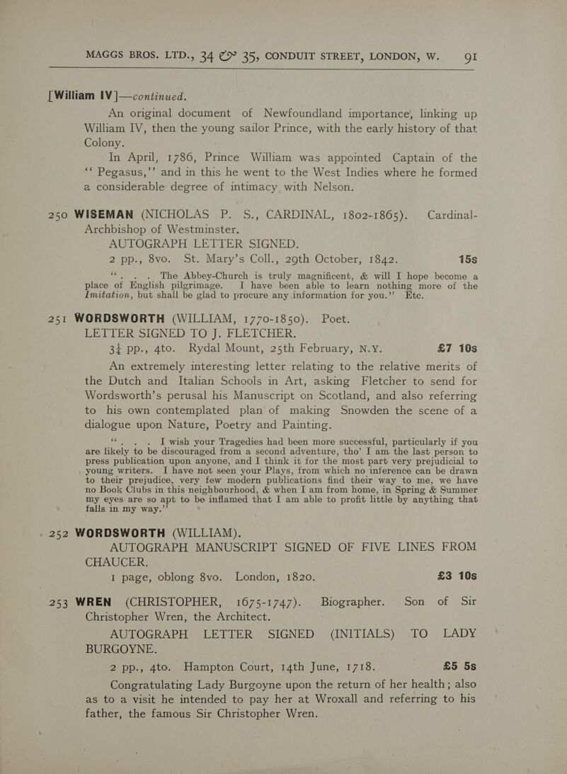  [William IV ]—continued. An original document of Newfoundland importance, linking up William IV, then the young sailor Prince, with the early history of that Colony. In April, 1786, Prince William was appointed Captain of the ‘* Pegasus,’’ and in this he went to the West Indies where he formed a considerable: degree of intimacy with Nelson. 250 WISEMAN (NICHOLAS P. S., CARDINAL, 1802-1865). Cardinal- Archbishop of Westminster. AUTOGRAPH LETTER SIGNED. 2 pp., 8vo. St. Mary’s Coll., 29th October, 1842. 15s wi . The Abbey-Church is truly magnificent, &amp; will I hope become a place of English pilgrimage. I have been able to learn nothing more of the Imitation, but shall be glad to procure any information for you.”’ Etc. 251 WORDSWORTH (WILLIAM, 1770-1850). Poet. Ped Le Roe) Oop) PLE TC HER: 34 pp., 4to. Rydal Mount, 25th February, N.Y. £7 10s An extremely interesting letter relating to the relative merits of the Dutch and Italian Schools in Art, asking Fletcher to send for Wordsworth’s perusal his Manuscript on Scotland, and also referring to his own contemplated plan of making Snowden the scene of a dialogue upon Nature, Poetry and Painting. a . I wish your Tragedies had been more successful, particularly if you are likely to be discouraged from a second adventure, tho’ I am the last person to press publication upon anyone, and I think it for the most part very prejudicial to young writers. I have not seen your Plays, from which no inference can be drawn to their prejudice, very few modern publications find their way to me, we have no Book Clubs in this neighbourhood, &amp; when I am from home, in Spring &amp; Summer my eyes are so apt to be inflamed that I am able to profit little by anything that falls in my way.’’ . 252 WORDSWORTH (WILLIAM). AUTOGRAPH MANUSCRIPT SIGNED OF FIVE LINES FROM CHAUCER. I page, oblong 8vo. London, 1820. £3 10s 253 WREN (CHRISTOPHER, 1675-1747). Biographer. Son of Sir Christopher Wren, the Architect. 3 AUTOGRAPH LETTER SIGNED (INITIALS) TO LADY BURGOYNE. 2 pp., 4to. Hampton Court, 14th June, 1718. | £5 5s Congratulating Lady Burgoyne upon the return of her health; also as to a visit he intended to pay her at Wroxall and referring to his father, the famous Sir Christopher Wren.