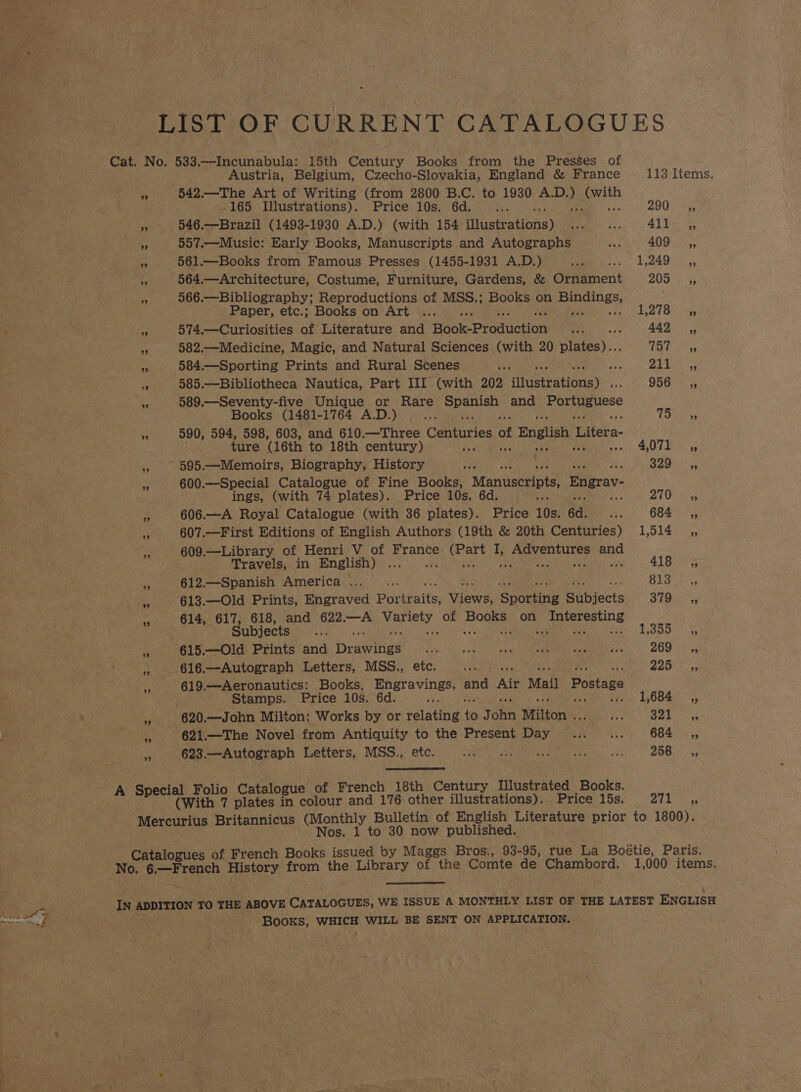 Sa LIST OF CURRENT CATALOGUES Cat. No. 533.—Incunabula: 15th Century Books from the Presses of Austria, Belgium, Czecho-Slovakia, England &amp; France 113 Items. 4 542.—The Art of Writing (from 2800 B.C. to 1930 aie ep -165 Illustrations). Price 10s. 6d. at 290755 if 546.—Brazil (1493-1930 A.D.) (with 154 Hlusteations) ee, ee 4lbs 9 557.—Music: Early Books, Manuscripts and Autographs des 409 ,, ce 561.—Books from Famous Presses (1455-1931 A.D.) ass Li OAG SS, “ 564.—Architecture, Costume, Furniture, Gardens, &amp; Oitament BOR 2 i 566.—Bibliography; Reproductions of MSS.; Books on ees Paper, etc.; Books on Art ... 1,278 ,, x 574.—Curiosities of Literature and Hook-Praduction “aa 442 ,, e 582.—Medicine, Magic, and Natural Sciences (with 20 5 (tee ss 584.—Sporting Prints and Rural Scenes ae 8 ae a 585.—Bibliotheca Nautica, Part III (with 202 scEratlanay 956.55 s 589.—-Seventy-five Unique or Rare niceanitidy and Portuguese Books (1481-1764 A.D.) 2 Tat. a3 590, rhe 598, 603, and 610.—Three Centuries of English Litera- ture (16th to 18th century) pee 4 Bens = 595.—Memoirs, Biography, History pistes « SA ORR 3 600.—Special Catalogue of Fine Books, Manuscripts, Engrav- : ings, (with 74 plates). Price 10s. 6d. ‘ Bites = 607.—First Editions of English Authors (19th &amp; 20th Centuries) 1,514 _,, a 609.—Library of Henri V of France eek i Mies Sbarheac spe Travels, in English) .... 418s 612.—Spanish America ..._.. Hee gaere &amp; 613.—Old Prints, Engraved Portraits; Vices, ‘Snore Bibjects STBee 614, 617, 618, and 622.—A yates of Boole on Penne Subjects re 13800 0% z 615.—Old Prints and Drawinws Bish ae AI ae een EEN Sad: BO ah gs , _616.—Autograph Letters, MSS., etc. aS yay aha 2 - 619.—Aeronautics: Books, elie and Air Mai Postage Stamps. Price 10s. 6d. > 1,684 ,, ie 620. —John Milton: Works by or pasting “ h ake Milton . rs Hp Ge a 621.—The Novel from Antiquity to the Present Day... __.... 684 _ Ca x 623.—Autograph Letters, MSS., etc. Sele Man eID uF ye 258 a, cial Folio Catalo ue of French 18th Century Illustrated Books. Sve (With 7 plates ’ colour and 176 other illustrations). Price 15s. pf a RN Mercurius Britannicus oe Bulletin of English Literature prior to 1800). Nos. 1 to 30 now published. - Catalogues of French Books issued by Maggs Bros:, 93-95, rue La Boétie, Paris. No. Nate ak History from the Library of the Comte de Chambord. 1,000 items.  IN rankesteak ma TO THE ABOVE CATALOGUES, WE ISSUE A MONTHLY LIST OF THE LATEST ENGLISH BOOKS, Nhe A WILL BE SENT ON APPLICATION.