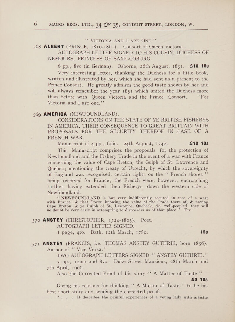  ‘“ VICTORIA AND I ARE ONE.”’ 508 ALBERT (PRINCE, 1819-1861). Consort of Queen Victoria. AUTOGRAPH LETIER SIGNED TO HIS COUSIN, DUCHESS OL NEMOURS, PRINCESS OF SAXE-COBURG, 6 pp., 8vo (an German). Osborne, 26th August, 1851. £10 10s Very interesting letter, thanking the Duchess for a little book, written and illustrated by her, which she had sent as a present to the Prince Consort. He greatly admires the good taste shown by her and will always remember the year 1851 which united the Duchess more than before with Queen Victoria and the Prince Consort. “Hor Victoria and I are one.’’ 569 AMERICA (NEWFOUNDLAND). CONSIDERATIONS ON THE STATE OF YE BRITISH FISHERYS IN AMERICA, THEIR CONSEQUENCE TO GREAT BRITTAIN WITH PROPOSALS FOR THE SECURITY THEREOF. INCASE: OF A FRENCH WAR. Manuscript of 4 pp., folio. 24th August, 1742. £10 10s This Manuscript comprises the proposals for the protection of Newfoundland and the Fishery Trade in the event of a war with France concerning the value of Cape Breton, the Gulph of St. Lawrence and Quebec; mentioning the treaty of Utrecht, by which the sovereignty of England was recognised, certain rights on the ‘‘ French shores ”’ being reserved for France; the French were, however, encroaching further, having extended their Fisherys down the western side of Newfoundland. ‘“ NEWFOUNDLAND is but very indifferently secured in case of a warr with France; &amp; that Crown knowing the value of the Trade there of, &amp; having Cape Breton, &amp; ye Gulph of St. Lawrence, Quebeck, &amp;c. well-peopled, they will no doubt be very early in attempting to dispossess us of that place.”’ Etc. 570 ANSTEY (CHRISTOPHER, 1724-1805). Poet. AUTOGRAPH LETTER SIGNED. I page, 4to. ~Bath, rath March, 1780. 15s 571 ANSTEY (FRANCIS, 1.e. THOMAS ANSTEY GUTHRIE, born 1856). Author of “Vice Versa. TWO AUTOGRAPH LETTERS SIGNED ‘‘ ANSTEY GUTHRIE.”’ 3 pp., I2mo and 8vo. Duke Street Mansions, 28th March and yth April, 19000. Also the Corrected Proof of his: story ““ A Matter of Taste.’’ 3 £3 10s Giving his reasons for thinking ‘‘:A Matter of Taste ’’ to be his best short story and sending the corrected proof. ‘e. . . It describes the painful experiences of a young lady with artistic