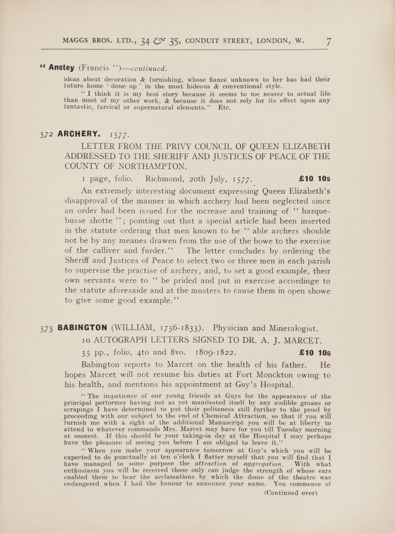 ““ Anstey (Francis ’’)—continued. ideas about decoration &amp; furnishing, whose fiancé unknown to her has had their future home ‘ done up’ in the most hideous &amp; conventional style. ‘I think it is my best story because it seems to me nearer to actual life than most of my other work, &amp; because it does not rely for its effect upon any fantastic, farcical or supernatural elements.’’ Etc. 572 ARCHERY. 1577. LETTER FROM THE PRIVY COUNCIL OF OUEEN ELIZABETH ADDRESSED TO THE SHERIFF AND JUSTICES OF PEACE OF THE COUNTY OF NORTHAMPTON. I page, folio. “Richmond, Goth july, 1577. £10 10s An extremely interesting document expressing Queen Elizabeth’s disapproval of the manner in which archery had been neglected since an order had been issued for the increase and training of ‘‘ harque- busse shotte ’’; poimting out that a special article had been inserted in the statute ordering that men known to be ‘‘ able archers shoulde not be by any meanes drawen from the use of the bowe to the exercise of the calliver and furder.’’ The letter concludes by ordering the Sheriff and Justices of Peace to select two or three men in each parish to supervise the practise of archery, and, to set a good example, their own servants were to “* be prided and put in exercise accordinge to the statute aforesaide and at the musters to cause them in open showe to give some good example.”’ 573 BABINGTON (WILLIAM, 17560-1833). Physician and Mineralogist. 1o AUTOGRAPH LETTERS SIGNED 10 DRA. beMArCEr 35 pp., folio, 4to and 8vo. 1809-1822. £10 10s Babington reports to Marcet on the health of his father. He hopes Marcet will not resume his duties at Fort Monckton owing te his health, and mentions his appointment at Guy’s Hospital. ‘(The impatience of our young friends at Guys for the appearance of the principal performer having not as yet manifested itself by any audible groans or scrapings I have determined to put their politeness still further to the proof by proceeding with our subject to the end of Chemical Attraction, so that if you will furnish me with a sight of the additional Manuscript you will be at liberty to attend to whatever commands Mrs. Marcet may have for you till Tuesday morning at soonest. If this should be your taking-in day at the Hospital I may perhaps have the pleasure of seeing you before I am obliged to leave it.’’ ‘‘ When you make your appearance tomorrow at Guy’s which you will be expected to do punctually at ten o’clock I flatter myself that you will find that I have managed to some purpose the attraction of aggregation. With what enthusiasm you will be received those only can judge the strength of whose ears enabled them to bear the acclamations by which the dome of the theatre was endangered when I had the honour to announce your name. You commence of