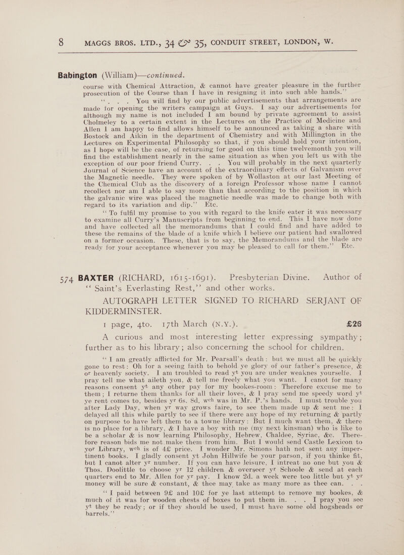   Babington (William)—continued. course with Chemical Attraction, &amp; cannot have greater pleasure in the further prosecution of the Course than I have in resigning it into such able hands.” «You will find by our public advertisements that arrangements are made for opening the writers campaign at Guys. I say our advertisements for although my name is not included I am bound by private agreement to assist Cholmeley to a certain extent in the Lectures on the Practice of Medicine and Allen | am happy to find allows himself to be announced as taking a share with Bostock and Aikin in the department of Chemistry and with Millington in the Lectures on Experimental Philosophy so that, if you should hold your intention, as | hope will be the case, of returning for good on this time twelvemonth you will find the establishment nearly in the same situation as when you left us with the exception of our poor friend Curry. . . You will probably in the next quarterly Journal of Science have an account of the extraordinary effects of Galvanism over the Magnetic needle. They were spoken of by Wollaston at our last Meeting of the Chemical Club as the discovery of a foreign Professor whose name I cannot recollect nor am I able to say more than that according to the position in which the galvanic wire was placed the magnetic needle was made to change both with regard to its variation and dip.’’ Ktc. ‘To fulfil my promise to you with regard to the knife eater it was necessary to examine all Curry’s Manuscripts from beginning to end. This I have now done and have collected all the memorandums that I could find and have added to these the remains of the blade of a knife which I believe our patient had swallowed on a former occasion. These, that is to say, the Memorandums and the blade are ready for your acceptance whenever you may be pleased to call for them.’ Htc. 574 BAXTER (RICHARD, 1615-1691). Presbyterian Divine. Author of ‘‘ Saint’s Everlasting Rest,’’ and other works. AUTOGRAPH LETTER SIGNED TO-RICHARD:! SERJANT “OF KIDDERMINSTER. 1 page, 4dto, 17th March (N.¥.), £26 A curious and most interesting letter expressing sympathy ; further as to his library; also concerning the school for children. ‘¢T am greatly afflicted for Mr. Pearsall’s death: but we must all be quickly gone to rest: Oh for a seeing faith to behold ye glory of our father’s presence, &amp; ot heavenly society. I am troubled to read yt you are under weaknes yourselfe. I pray tell me what aileth you, &amp; tell me freely what you want. I canot for many reasons consent yt any other pay for my bookes-room: Therefore excuse me to them; | returne them thanks for all their loves, &amp; | pray send me speedy word yt ye rent comes to, besides yr 6s. 8d. weh was in Mr. P.’s hands. I must trouble you after Lady Day, when yt way grows faire, to see them made up &amp; sent me: I delayed all this while partly to see if there were any hope of my returning &amp; partly on purpose to have left them to a towne library: But | much want them, &amp; there is no place for a library, &amp; I have a boy with me (my next kinsman) who is lke to be a scholar &amp;-is now learning Philosophy, Hebrew, Chaldee, Syriac, &amp;c. There- fore reason bids me not.make them from him. But I would send Castle Lexicon to yor Library, wch is of 4£ price. I wonder Mr. Simons hath not sent any imper- tinent books. I gladly consent yt John Hillwife be your parson, if you thinke fit, but 1 canot alter yr number. If you can have leisure, I intreat no one but you &amp; Thos. Doolittle to choose yr 12 children &amp; overseer yt Schoole &amp; send at each quarters end to Mr. Allen for yr pay. I know 2d. a week were too little but yt yr money will be sure &amp; constant, &amp; thee may take as many more as thee can. ‘““T paid between 9£ and 10£ for ye last attempt to remove my bookes, &amp; much of it was for wooden chests of boxes to put them in. . . I pray you see y ey be ready; or if they should be used, | must have some old hogsheads or arrels.”’