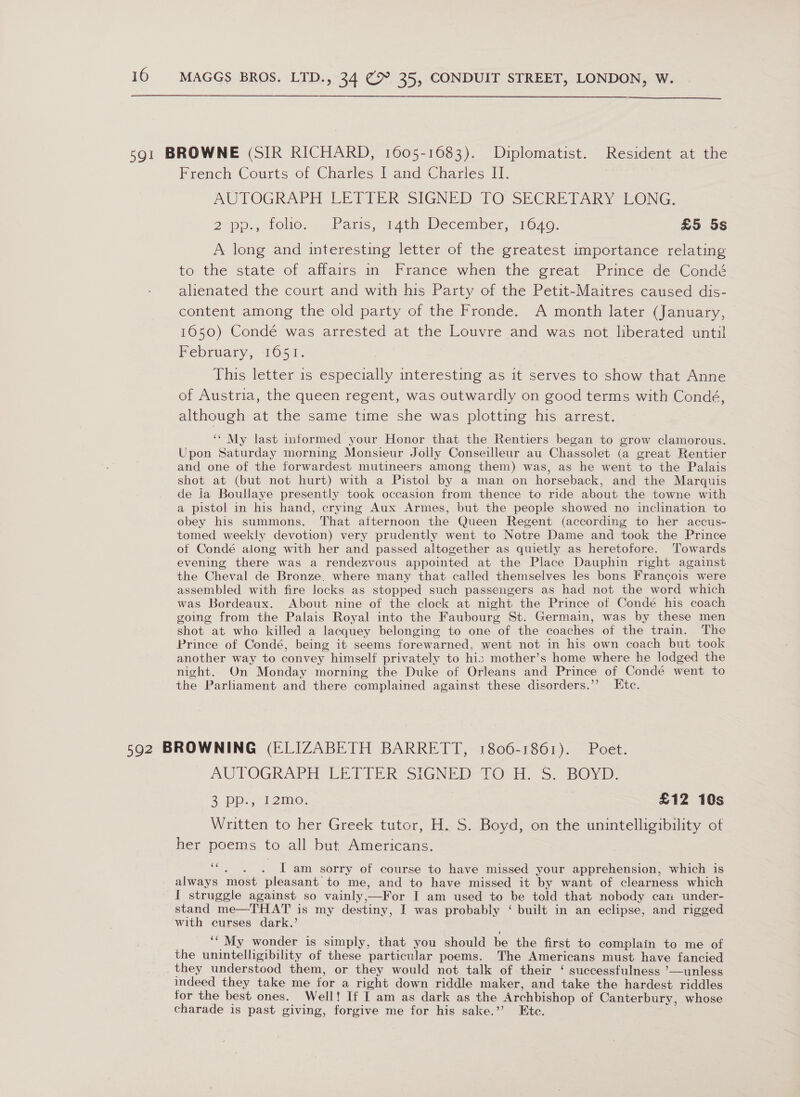  591 BROWNE (SIR RICHARD, 1605-1683). Diplomatist. Resident at the French Courts of Charles I and Charlies II. AUTOGRAPH LETIER. SIGNED TO SECRETARY EONG, 2 pp., tole. -Paris; 14th: December, 1O40: £5 5s A long and interesting letter of the greatest importance relating to the state of affairs in France when the great Prince de Condé alienated the court and with his Party of the Petit-Maitres caused dis- content among the old party of the Fronde. A month later (January, 1650) Condé was arrested at the Louvre and was not liberated until February, 1051. This letter is especially interesting as it serves to show that Anne of Austria, the queen regent, was outwardly on good terms with Condé, although at the same time she was plotting his arrest. ‘‘ My last informed your Honor that the Rentiers began to grow clamorous. Upon Saturday morning Monsieur Jolly Conseilleur au Chassolet (a great Rentier and one of the forwardest mutineers among them) was, as he went to the Palais shot at (but not hurt) with a Pistol by a man on horseback, and the Marquis de la Boullaye presently took occasion from thence to ride about the towne with a pistol in his hand, crying Aux Armes, but the people showed no inclination to obey his summons. That atternoon the Queen Regent (according to her accus- tomed weekly devotion) very prudently went to Notre Dame and took the Prince of Condé aiong with her and passed altogether as quietly as heretofore. Towards evening there was a rendezvous appointed at the Place Dauphin right against the Cheval de Bronze. where many that called themselves les bons Francois were assembled with fire locks as stopped such passengers as had not the word which was Bordeaux. About nine of the clock at night the Prince of Condé his coach going from the Palais Royal into the Faubourg St. Germain, was by these men shot at who killed a lacquey belonging to one of the coaches of the train. The Prince of Condé, being it seems forewarned, went not in his own coach but took another way to convey himself privately to his mother’s home where he lodged the night. On Monday morning the Duke of Orleans and Prince of Condé went to the Parliament and there complained against these disorders.’’ Ete. 592 BROWNING (ELIZABETH BARRETT, 1806-1861). Poet. AUTOGRAPH LETTER SIGNED-TO HH. S: BOYD: 2 PD. i 2imo: £12 10s Written to her Greek tutor, H. S. Boyd, on the unintelligibility of her poems to all but Americans. ‘““, . . [am sorry of course to have missed your apprehension, which is always most pleasant to me, and to have missed it by want of clearness which I struggle against so vainly,—For I am used to be told that nobody can under- stand me—THAT is my destiny, I was probably ‘ built in an eclipse, and rigged with curses dark.’ ‘‘ My wonder is simply, that you should be the first to complain to me of the unintelligibility of these particular poems. The Americans must have fancied they understood them, or they would not, talk of their ‘ successfulness ’—unless indeed they take me for a right down riddle maker, and take the hardest riddles for the best ones. Well! If I am as dark as the Archbishop of Canterbury, whose charade is past giving, forgive me for his sake.’’? Etc.