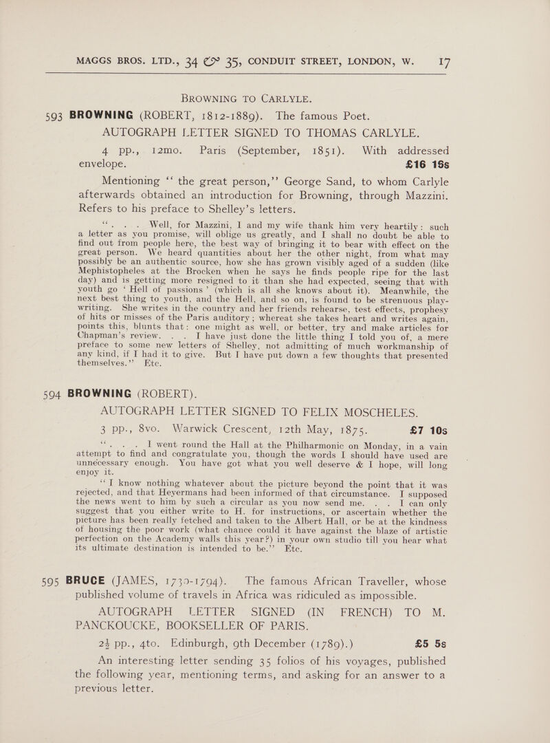  BROWNING TO CARLYLE. 593 BROWNING (ROBERT, 1812-1889). The famous Poet. AUTOGRAPH LETTER SIGNED TO THOMAS CARLYLE. 4° pp.,, temo: Paris - (September, 1851)... With addressed envelope. £16 18s Mentioning ‘‘ the great person,’’ George Sand, to whom Carlyle afterwards obtained an introduction for Browning, through Mazzini. Refers to his preface to Shelley’s letters. “. . . Well, for Mazzini, I and my wife thank him very heartily: such a letter as you promise, will oblige us greatly, and I shall no doubt be able to find out from people here, the best way of bringing it to bear with effect on the great person. We heard quantities about her the other night, from what may possibly be an authentic source, how she has grown visibly aged of a sudden (like Mephistopheles at the Brocken when he says he finds people ripe for the last day) and is getting more resigned to it than she had expected, seeing that with youth go ‘ Hell of passions’ (which is all she knows about it). Meanwhile, the next best thing to youth, and the Hell, and so on, is found to be strenuous play- writing. She writes in the country and her friends rehearse, test effects, prophesy of hits or misses of the Paris auditory; whereat she takes heart and writes again, points this, blunts that: one might as well, or better, try and make articles for Chapman’s review. . . I have just done the little thing I told you of, a mere preface to some new letters of Shelley, not admitting of much workmanship of any kind, if I had it to give. But I have put down a few thoughts that presented themselves.’’? Ete. 594 BROWNING (ROBERT). AUTOGRAPH LETTER SIGNED TO FELIX MOSCHELES. 3 pp., ovo. Warwick Crescent 12th May, 7875. £7 10s “. . . IT went round the Hall at the Philharmonic on Monday, in a vain attempt to find and congratulate you, though the words I should have used are unnecessary enough. You have got what you well deserve &amp; I hope, will long enjoy it. ‘“I know nothing whatever about the picture beyond the point that it was rejected, and that Heyermans had been informed of that circumstance. I supposed the news went to him by such a circular as you now send me. . . I can only suggest that you either write to H. for instructions, or ascertain whether the picture has been really fetched and taken to the Albert Hall, or be at the kindness of housing the poor work (what chance could it have against the blaze of artistic perfection on the Academy walls this year?) in your own studio till you hear what its ultimate destination is intended to be.’’? Etc. 595 BRUCE (JAMES, 1739-1794). The famous African Traveller, whose published volume of travels in Africa was ridiculed as impossible. DUBPOGRAPH UbTTER - SIGNeD (IN ~ FRENCH) TO. M. PANCKOWCKE, BOOKSELLER OF PARIS, 2) ep., 4to. Edimburenh, oth December, (1780)-) £5 5s An interesting letter sending 35 folios of his voyages, published the following year, mentioning terms, and asking for an answer to a previous letter.