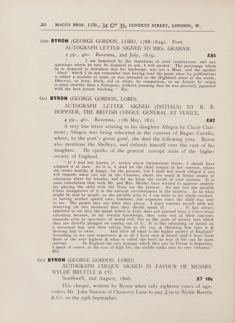  6oo BYRON (GEORGE GORDON, LORD, 1788-1824). Poet. AUTOGRAPH LETTER SIGNED TO MRS. GRAHAM. 2 pp., 4to. Ravenna, 2nd July, 18109. £85 ‘“, . . I am honoured by the intentions of your countryman, and any questions which he may be disposed to ask, I will answer. The personage whom he is disposed to introduce into his landscape, was not a Moor, and the epithet ‘ black ’ which I do not remember (not having read the poem since its publication) is either a mistake of mine, or was intended in the Highland sense of the words, Dhu-voy- or beau- black, red or white, by comparison, as an Asiatic by origin 1s more swarthy than a European, without meaning that he was precisely japanned with the best patent blacking.’’ Ete. 601 BYRON (GEORGE GORDON, LORD). AUTOGRAPH LETIER ~SIGNED: GNILEALS)~ 1. ees HOPPNER, THE BRITISH CONSUL GENERAL AT VENICE. 4 pp., 4to. Ravenna, 11th May, 1821. £42 A very fine letter relating to his daughter Allegra by Claire Clair- mont; Allegra was being educated in the convent of Bagno Cavallo, where, to the poet’s great grief, she died the following year. Byron also mentions the Shelleys, and defends himself over the care of his daughter. He speaks of the general corrupt state of the higher society of England. ‘lf IT had but known yr. notion about Switzerland before, I should have adopted it at once. As it is, I shall let the child remain in her convent, where she seems healthy &amp; happy, for the present, but I shall feel much obliged if you will enquire when you are in the Cantons, about the usual &amp; better modes of education there for females, and let me know the result of your opinion. It is some consolation that both Mr. and Mrs. Shelley have written to approve entirely my placing the child with the Nuns for the present. No one but the amiable Claire disapproves of it in the natural circumstances in the interim. As to what might be said by people, as she amiably puts it, I can refer to my whole conduct, as having neither spared care, kindness, nor expenses since the child was sent to me. The people may say what they please. I must content myself with not deserving (in this instance) that they should speak ill. . . . It has always appeared to me that the moral defect in Italy does not proceed from a Conwentual education because, to my certain knowledge, they come out of their convents innocent even to ignorance of moral evil, but to the state of society into which they are directly plunged on coming out of it. It is like educating an infant on a mountain top, and then taking him to the sea, &amp; throwing him into it &amp; desiring him to swim. . . And after all what is the higher society of England ? According to my own experience &amp; to all I have seen &amp; heard (and I have lived there in the very highest &amp; what is called the best) no way of life can be more corrupt. . . In England the only homage which they pay to Virtue is hypocrisy. 1 speak of course, of the tone of high hte, the middle ranks may be very virtuous.”’ Kite. 602 BYRON (GEORGE GORDON, LORD). AUPOGRAPH .CHEQUE SIGNED IN PAVOUR-OF -MESSRS. WYLDE BREPILE &amp; CoO, Southwell, 2nd August, 1806. | £7 10s This cheque, written by Byron when only eighteen years of age, orders Mr. John Nanson of Chancery Lane to pay £50 to Wylde Brettle &amp; Co. on the 29th September. |
