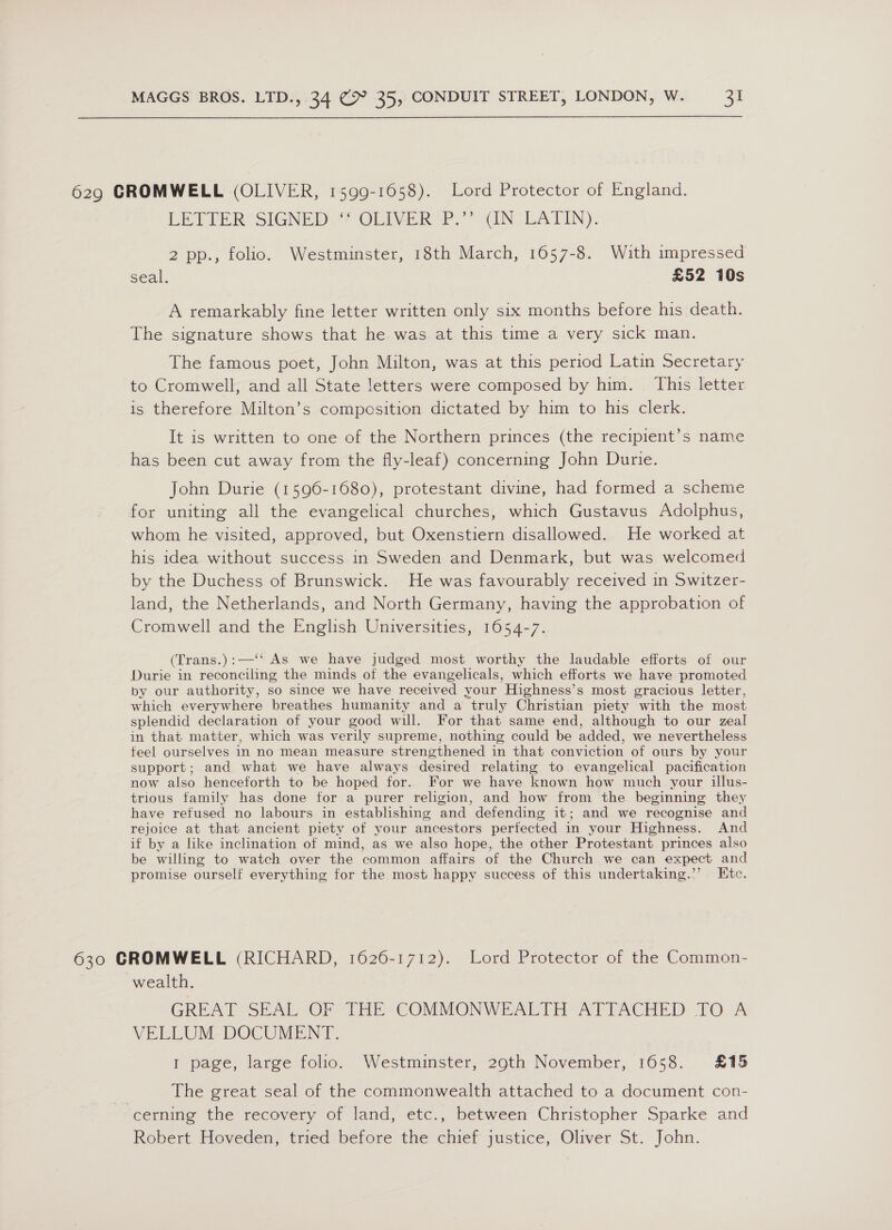 629 GROMWELL (OLIVER, 1599-1658). Lord Protector of England. LETTER’ SIGNED “* OLIVER P.”” (IN LATIN). 2 pp., folio. Westminster, 18th March, 1657-8. With impressed seal. £52 10s A remarkably fine letter written only six months before his death. The signature shows that he was at this time a very sick man. The famous poet, John Milton, was at this period Latin Secretary to Cromwell, and all State letters were composed by him. This letter is therefore Milton’s compcsition dictated by him to his clerk. It is written to one of the Northern princes (the recipient’s name has been cut away from the fly-leaf) concerning John Durie. John Durie (1596-1680), protestant divine, had formed a scheme for uniting all the evangelical churches, which Gustavus Adolphus, whom he visited, approved, but Oxenstiern disallowed. He worked at his idea. without success in Sweden and Denmark, but was welcomed by the Duchess of Brunswick. He was favourably received in Switzer- land, the Netherlands, and North Germany, having the approbation of Cromwell and the English Universities, 1654-7. (Trans.):—‘‘ As we have judged most worthy the laudable efforts of our Durie in reconciling the minds of the evangelicals, which efforts we have promoted by our authority, so since we have received your Highness’s most gracious letter, which everywhere breathes humanity and a truly Christian piety with the most splendid declaration of your good will. For that same end, although to our zeal in that matter, which was verily supreme, nothing could be added, we nevertheless feel ourselves in no mean measure strengthened in that conviction of ours by your support; and what we have always desired relating to evangelical pacification now also henceforth to be hoped for. For we have known how much your illus- trious family has done for a purer religion, and how from the beginning they have refused no labours in establishing and defending it; and we recognise and rejoice at that ancient piety of your ancestors perfected in your Highness. And if by a like inclination of mind, as we also hope, the other Protestant princes also be willing to watch over the common affairs of the Church we can expect and promise ourself everything for the most happy success of this undertaking.”’ Etc. 630 GROMWELL (RICHARD, 1626-1712). Lord Protector of the Common- wealth. GREAT SEAL OF THE COMMONWEALTH ATTACHED TO A VELLUM DOCUMENT. I page, large folio. Westminster, 29th November, 1658. £15 | The great seal of the commonwealth attached to a document con- cerning the recovery of land, etc., between Christopher Sparke and Robert Hoveden, tried before the chief justice, Oliver St. John.