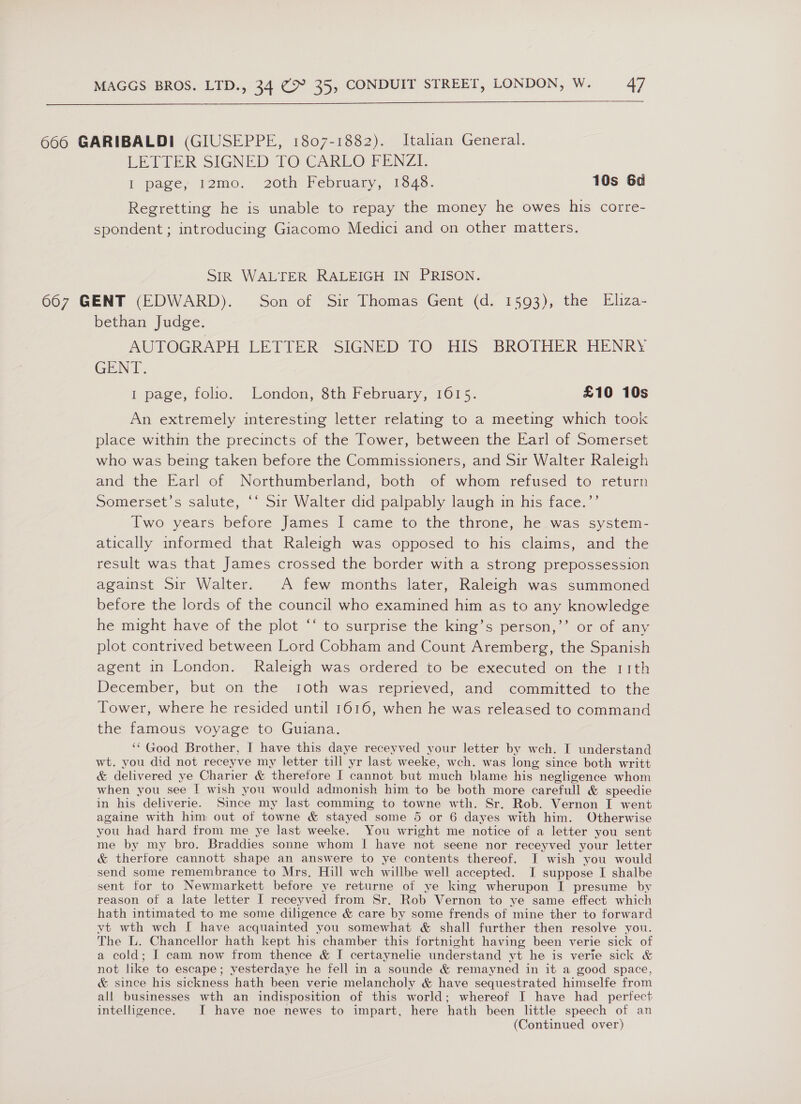  666 GARIBALDI (GIUSEPPE, 1807-1882). Italian General. LETTER SIGNED TO CARLO FENZI. I pages remo! 20th February, 1346. 10s 60 Regretting he is unable to repay the money he owes his corre- spondent ; introducing Giacomo Medici and on other matters. SIR WALTER RALEIGH IN PRISON. 667 GENT (EDWARD). = Son of Sir Thomas Gent (d. 1593), the Eliza- bethan Judge. AUTOGRAPH LETIER? SIGNED fO His: BROTHER HENRY GENT. I page, folio. London, 8th February, 1615. £10 10s An extremely interesting letter relating to a meeting which took place within the precincts of the Tower, between the Earl of Somerset who was being taken before the Commissioners, and Sir Walter Raleigh and the Earl of Northumberland, both of whom refused to return Somerset’s salute, ‘‘ Sir Walter did palpably laugh in his face.’’ Two years before James I came to the throne, he was system- atically informed that Raleigh was opposed to his claims, and the result was that James crossed the border with a strong prepossession against Sir Walter. A few months later, Raleigh was summoned before the lords of the council who examined him as to any knowledge he might have of the plot ‘‘ to surprise the king’s person,”’ or of any plot contrived between Lord Cobham and Count Aremberg, the Spanish agent in London. Raleigh was ordered to be executed on the rith December, but on the roth was reprieved, and committed to the Tower, where he resided until 16016, when he was released to command the famous voyage to Guiana. ‘‘ Good Brother, J have this daye receyved your letter by weh. IT understand wt. you did not receyve my letter tili yr last weeke, wch. was long since both writt &amp; delivered ye Charier &amp; therefore I cannot but much blame his negligence whom when you see | wish you would admonish him to be both more carefull &amp; speedie in his deliverie. Since my last comming to towne wth. Sr. Rob. Vernon I went againe with him out of towne &amp; stayed some 5 or 6 dayes with him. Otherwise you had hard from me ye last weeke. You wright me notice of a letter you sent me by my bro. Braddies sonne whom | have not seene nor receyved your letter &amp; therfore cannott shape an answere to ye contents thereof. JI wish you would send some remembrance to Mrs, Hill wch willbe well accepted. I suppose I shalbe sent tor to Newmarkett before ye returne of ye king wherupon I presume by reason of a late letter I receyved from Sr. Rob Vernon to ye same effect which hath intimated to me some diligence &amp; care by some frends of mine ther to forward yt wth wch I have acquainted you somewhat &amp; shall further then resolve you. The L. Chancellor hath kept his chamber this fortnight having been verie sick of a cold; I cam now from thence &amp; I certaynelie understand yt he is verie sick &amp; not like to escape; yesterdaye he fell in a sounde &amp; remayned in it a good space, &amp; since his sickness hath been verie melancholy &amp; have sequestrated himselfe from all businesses wth an indisposition of this world; whereof I have had_ perfect intelligence. I have noe newes to impart, here hath been little speech of an