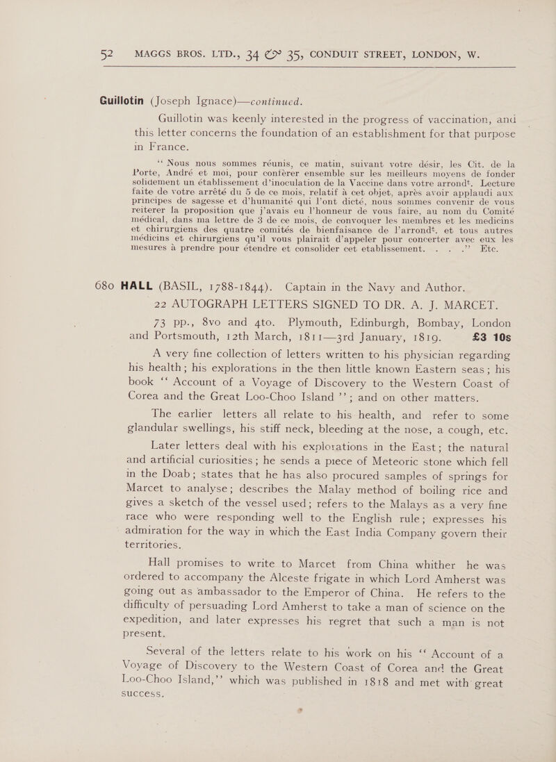  Guillotin was keenly interested in the progress of vaccination, and this letter concerns the foundation of an establishment for that purpose in France. ‘“Nous nous sommes réunis, ce matin, suivant votre désir, les Cit. de la Porte, André et moi, pour conterer ensemble sur les meilleurs moyens de fonder solidement un établissement d’inoculation de la Vaccine dans votre arrondt. Lecture faite de votre arrété du 5 de ce mois, relatif &amp; cet objet, aprés avoir applaudi aux principes de sagesse et d’humanité qui ont dicté, nous sommes convenir de vous reiterer la proposition que j’avais eu l’honneur de vous faire, au nom du Comite médical, dans ma lettre de 3 de ce mois, de convoquer les membres et les medicins et chirurgiens des quatre comités de bienfaisance de l’arrondt. et tous autres médicins et chirurgiens qu’il vous plairait d’appeler pour concerter avec eux les mesures a prendre pour étendre et consolider cet etablissement. oy me _22 AUTOGRAPH LETTERS SIGNED TO DR. A. J. MARCET. 73 pp., 8vo and gto. Plymouth, Edinburgh, Bombay, London and Portsmouth, 12th March, 1811—3rd January, 1819. £3 10s A very fine collection of letters written to his physician regarding his health; his explorations in the then little known Eastern seas; his book ‘‘ Account of a Voyage of Discovery to the Western Coast of Corea and the Great Loo-Choo Island ’’; and on other matters. The earlier letters all relate to his health, and refer to some glandular swellings, his stiff neck, bleeding at the nose, a cough, etc. Later letters deal with his explorations in the East; the natural and artificial curiosities ; he sends a piece of Meteoric stone which fell in the Doab; states that he has also procured samples of springs for Marcet to analyse; describes the Malay method of boiling rice and gives a sketch of the vessel used; refers to the Malays as a very fine race who were responding well to the English rule; expresses his admiration for the way in which the East India Company govern their territories. Hall promises to write to Marcet from China whither he was ordered to accompany the Alceste frigate in which Lord Amherst was going out as ambassador to the Emperor of China. He refers to the difficulty of persuading Lord Amherst to take a man of science on the expedition, and later expresses his regret that such a man is not present; Several of the letters relate to his work on his: “Account ofsa Voyage of Discovery to the Western Coast of Corea and the Great Loo-Choo Island,’’ which was published in 1818 and met with great SUCCESS: