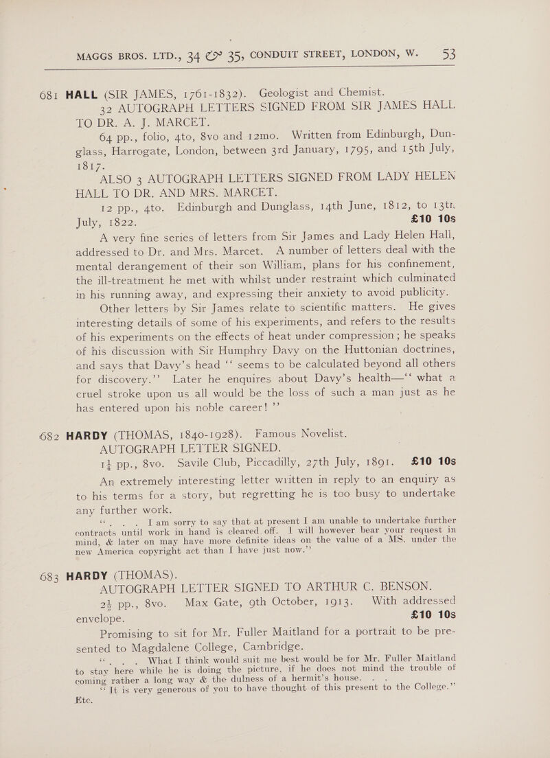I ne Ss TS es A a 681 HALL (SIR JAMES, 1761-1832). Geologist and Chemist. 32 AUTOGRAPH LETTERS SIGNED FROM SIR JAMES HALL TO DR A. 7. MARCES. 64 pp., folio, gto, 8vo and 12mo. Written from Edinburgh, Dun- glass, Harrogate, London, between 3rd January, 1795, and 15th July, Loy: ALSO 3 AUTOGRAPH LETTERS SIGNED FROM LADY HELEN HAEL TO DR. AND MRS. MARCET. 12 pp., 4to. Edinburgh and Dunglass, T4th june, 1912, to: 13th july, 1522. £10 10s A very fine series of letters from Sir James and Lady Helen Hall, addressed to Dr. and Mrs. Marcet. A number of letters deal with the mental derangement of their son William, plans for his confinement, the ill-treatment he met with whilst under restraint which culmimated in his running away, and expressing their anxiety to avoid publicity. Other letters by Sir James relate to scientific matters. He gives interesting details of some of his experiments, and refers to the results of his experiments on the effects of heat under compression ; he speaks of his discussion with Sir Humphry Davy on the Huttonian doctrines, and says that Davy’s head ‘‘ seems to be calculated beyond all others for discovery.’’ Later he enquires about Davy’s health—‘*‘ what a cruel stroke upon us all would be the loss of such a man just as he has entered upon his noble career! ”’ 682 HARDY (THOMAS, 1840-1928). Famous Novelist. AUTOGRAPH LETTER SIGNED. 11 pp., 8vo. Savile Club, Piccadilly, 27th July, 1301.. £10 10s An extremely interesting letter written in reply to an enquiry as to his terms for a story, but regretting he is too busy to undertake any further work. «Tam sorry to say that at present I am unable to undertake further contracts until work in hand is cleared. off. 1 will however bear your request in mind, &amp; later on may have more definite ideas on the value of a MS. under the new America copyright act than I have just now.”’ 683 HARDY (THOMAS). MUTLOCRAPED LE BIER: SIGNED-TO ARTHUR, C, BENSON. 24 pp., 8vo. Max Gate, 9th October, 1913. With addressed envelope. £10 10s Promising to sit for Mr. Fuller Maitland for a portrait to be pre- sented to Magdalene College, Cambridge. « What I think would suit me best would be for Mr. Fuller Maitland to stay here while he is doing the picture, if he does not mind the trouble of coming rather a long way &amp; the dulness ot a hermits house.-.- . “ It is very generous of you to have thought of this present to the College.”’ Etc.