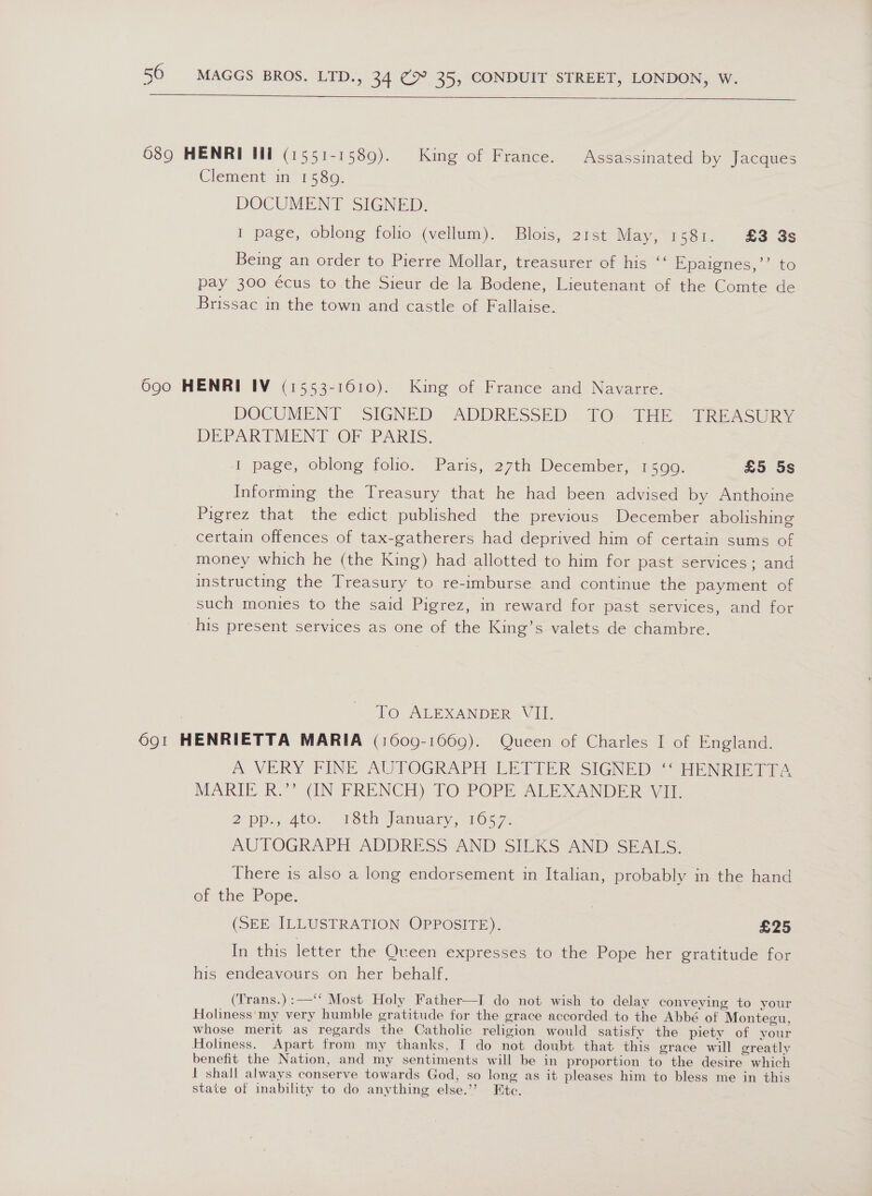  689 HENRI lil (1551-1589). King of France. Assassinated by Jacques Clement in 158g. DOCUMENT SIGNED. I page, oblong folio (vellum). Blois, 21st May, 1581. £8 3s Being an order to Pierre Mollar, treasurer of his ‘‘ Epatenes, * to pay 300 écus to the Sieur de la Bodene, Lieutenant of the Comte de Brissac in the town and castle of Fallaise. 690 HENRI IV (1553-1610). King of France and Navarre. DOCUMENT. SIGNED. ADDRESSED TO: THEY TREASURY DEPARTMENT OF PARTS. I page, oblong folio. Paris, 27th December, 1599. £5 5s Informing the Treasury that he had been advised by Anthoine Pigrez that the edict published the previous December abolishing certain offences of tax-gatherers had deprived him of certain sums of money which he (the King) had allotted to him for past services; and instructing the Treasury to re-imburse and continue the payment of such monies to the said Pigrez, in reward for past services, and for his present services as one of the King’s valets de chambre. To ALEXANDER VII. 691 HENRIETTA MARIA (1600-1669). Queen of Charles I of England. A VERY FINE AUTOGRAPH LETTER SIGNED “HENRIETTA MARTE R.” (IN FRENCH) TO POPE ALEXANDER Vil. 2 pp.) Ato. woth Jantar 165 7. AUTOGRAPH ADDRESS. AND SILKS AND SEARS: There is also a long endorsement in Italian, probably in the hand of the Pope. (SEE ILLUSTRATION OPPOSITE). ) £25 In this letter the Queen expresses to the Pope her gratitude for his endeavours on her behalf. (Trans.):—‘‘ Most Holy Father—I do not wish to delay conveying to your Holiness'my very humble gratitude for the grace accorded to the Abbé of Montegu, whose merit as regards the Catholic religion would satisfy the piety of your Holiness, Apart from my thanks, I do not doubt that this grace will greatly benefit the Nation, and my sentiments will be in proportion to the desire which 1 shall always conserve towards God, so long as it pleases him to bless me in this state of inability to do anything else.’’ Ete.