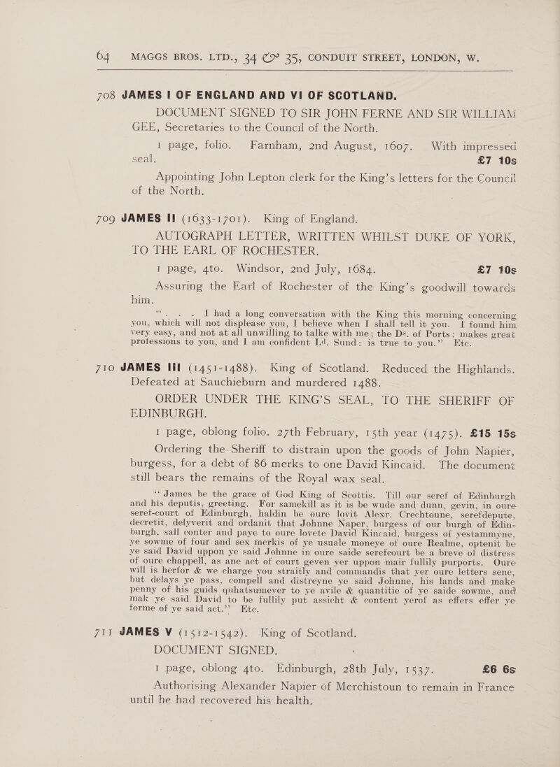 708 JAMES | OF ENGLAND AND VI OF SCOTLAND. DOCUMENT SIGNED TO SIR JOHN FERNE AND SIR WILLIAM GEE, Secretaries to the Council of the North. I page, folio. Farnham, 2nd August, 1607. With impressed seal. £7 10s Appointing John Lepton clerk for the King’s letters for the Council of the North. 709 JAMES I! (16033-1701). King of England. AUTOGRAPH LETTER, WRITTEN WHILST DUKE OF YORK, TO VHS PAREOF ROCHESTER. I page, 4to. Windsor, 2nd July, 1684. £7 10s Assuring the Earl of Rochester of the King’s goodwill towards him. Mite Biers I had a long conversation with the King this morning concerning you, which will not displease you, I believe when I shall tell it you. I found him very easy, and not at all unwilling to talke with me; the Ds. of Ports: makes great professions to you, and I am confident Ld. Sund: is true to you.” Etc. 710 JAMES Ill (1451-1488). King of Scotland. Reduced the Highlands. Defeated at Sauchieburn and murdered 1488. ORDER UNDER THE KING’S SEAL, TO THE SHERIFF OF EDINBURGH. 1 page, oblong folio. 27th February, 15th year (1475). £15 15s Ordering the. Sheriff to distrain upon the goods of John Napier, burgess, for a debt of 86 merks to one David Kincaid. The documen; still bears the remains of the Royal wax seal. ‘“ James be the grace of God King of Scottis. Till our seref of Edinburgh and his deputis, greeting. For samekill as it is be wude and dunn, gevin, in oure seref-court of Edinburgh, haldin be oure lovit Alexr. Crechtoune, serefdepute, decretit, delyverit and ordanit that Johnne Naper, burgess of our burgh of Edin- burgh, sall conter and paye to oure lovete David Kincaid, burgess of yestammyne, ye sowme of four and sex merkis of ye usuale moneye of oure Realme, optenit be ye said David uppon ye said Johnne in oure saide serefcourt be a breve of distress of oure chappell, as ane act of court geven yer uppon mair fullily purports. Oure will is hertor & we charge you straitly and commandis that yer oure letters sene, but delays ye pass, compell and distreyne ye said Johnne, his lands and make penny of his guids quhatsumever to ye avile & quantitie of ye saide sowme, and mak ye said. David to be fullily put assicht & content yerof as effers effer ye forme of ye said act.”’ Etc. 711 JAMES V (1512-1542). King of Scotland. DOCUMENT SIGNED. 7 I page, oblong 4to. Edinburgh, 28th July, 1537. £6 6s Authorising Alexander Napier of Merchistoun to remain in France until he had recovered his health.