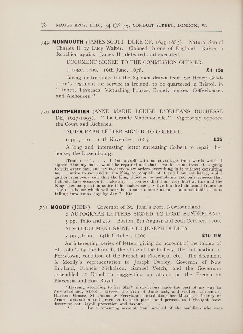 749 MONMOUTH (JAMES SCOTT, DUKE OF, 1649-1685). Natural Son of Charles II by Lucy Walter. Claimed throne of England. Raised a Rebellion against James I]; defeated and executed. DOCUMENT SIGNED TO THE COMMISSION OFFICER. | page, folio, 16th June, 1673. - £1 15s Giving instructions for the 83 men drawn from Sir Henry Good- ricke’s regiment for service in Ireland, to be quartered in Bristol, in ‘“ Innes, Tavernes, Victualling houses, Brandy houses, Coffeehouses and Alehouses.’’ 750 MONTPENSIER (ANNE MARIE LOUISE D’ORLEANS, DUCHESSE. DE, 1627-1693). ‘‘ La Grande Mademoiselle.’’ Vigorously opposed the Court and Richelieu. ‘AUTOGRAPH LETTER SIGNED TO COLBERT. 6 pp., 4to. 12th November, 1665. £25 A long and interesting letter entreating Colbert to repair her house, the Luxembourg. (Trans.):—‘‘. . . I find myself with no advantage from words which I signed, that my house would be repaired and that I would be mistress, it is going to ruin every day, and my mother-in-law orders everything in it without consulting me. I write to you and to the King to complain of it and I am not heard, and I gather from every side that the King ridicules my complaints and only rejoices that | should have occasion to make any. I confess that [ am very hurt at this and the King does me great injustice if he makes me pay five hundred thousand francs to stay in a house which will soon be in such a state as to be uninhabitable as it is falling into ruins day by day.” Ete. 751 MOODY (JOHN). Governor of St. John’s Fort, Newfoundland. 2 AUTOGRAPH LETTERS SIGNED TO LORD SUNDERLAND. 5 pp., folio and 4to. Boston, 8th August and 20th October, 1709. ALSO DOCUMENT SIGNED [TO }OSEPH DUDLEY. 2 pp... folio. 14th October» 1760: | £10 16s An interesting series of letters giving an account of the taking of St. John’s by the French, the state of the Fishery, the fortification of Ferrytown, condition of the French at Placentia, etc. The document is Moody’s representation to Joseph Dudley, Governor of New England, Francis’ Nicholson, Samuel Vetch, and the Governors assembled at Rohoboth, suggesting an attack on the French at Placentia and Port Royal. ‘¢‘ Haveing according to her Majts Fealruchions made the best of my way to Newtoundland, where I arrived the 27th of June last, and visitted Carbonear, Harbour Grasce, St. Johns, &amp; Ferryland, distributing her Majastyes bounty of Armes, amunition and provision to such places and persons as I thought most deserving her Royall protection and favour. : ae . . By a concuring account from severall of the souldiers who were