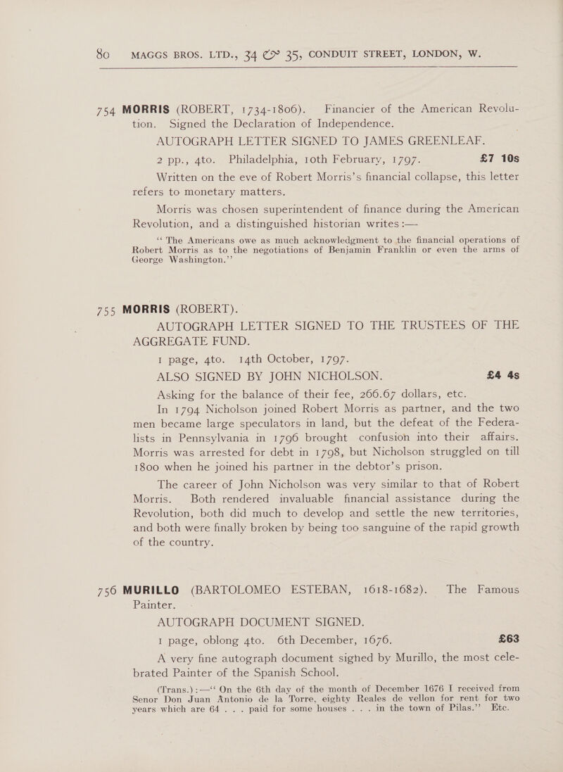 754 MORRIS (ROBERT, 1734-1806). Financier of the American Revolu- tion. Signed the Declaration of Independence. AUTOGRAPH LETTER SIGNED TO JAMES GREENEEAF. 2 pp.) 4to, “Philadelphia, 10th February, 1707 - £7 10s Written on the eve of Robert Morris’s financial collapse, this letter refers to monetary matters. Morris was chosen superintendent of finance during the American Revolution, and a distinguished historian writes :— ‘‘The Americans owe as much acknowledgment to the financial operations of Robert Morris as to the negotiations of Benjamin Franklin or even the arms of George Washington.’’ 75s MORRIS (ROBERT). AUTOGRAPH LETTER SIGNED TO THE TRUSTEES OF THE AGGREGATE FUND. 1. page, 4to. 14th October, 1797. ALSO SIGNED BY JOHN NICHOLSON. £4 4s Asking for the balance of their fee, 266.67 dollars, etc. In 1794 Nicholson joined Robert Morris as partner, and the two men became large speculators in land, but the defeat of the Federa- lists in Pennsylvania in 1796 brought confusion into their affairs. Morris was arrested for debt in 1798, but Nicholson struggled on till 1800 when he joined his partner in the debtor’s prison. The career of John Nicholson was very similar to that of Robert Morris. Both rendered invaluable financial assistance during the Revolution, both did much to develop and settle the new territories, and both were finally broken by being too sanguine of the rapid growth of the country. . 756 MURILLO (BARTOLOMEO ESTEBAN, 1618-1682). The Famous Painter. AUTOGRAPH DOCUMENT SIGNED. I page, oblong ato... 6th December, 1670. £63 A very fine autograph document sighed by Murillo, the most cele- brated Painter of the Spanish School. (Trans.):—‘‘ On the 6th day of the month of December 1676 I received from Senor Don Juan Antonio de la Torre, eighty Reales de vellon for rent for two years which are 64... paid for some houses . . . in the town of Pilas.’’ Ete.
