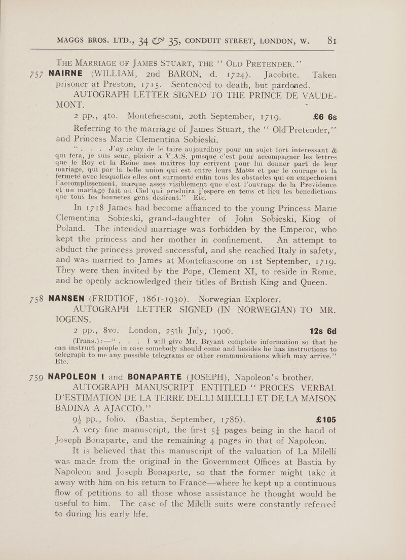  THE MARRIAGE OF JAMES STUART, THE ‘‘ OLD PRETENDER.”’’ 757 NAIRNE (WILLIAM, 2nd BARON, d. 1724). Jacobite. Taken prisoner at Preston, 1715. Sentenced to death, but pardoned. AUTOGRAPH LETTER SIGNED TO THE PRINCE DE VAUDE: MONT. : 2 pp., 4to. Montefhesconi, 20th September, 1710. £6 6s Referring to the marriage of James Stuart, the ‘‘ Old Pretender,”’ and Princess Marie Clementina Sobieski. ce ; J’ay celuy de le faire aujourdhuy pour un sujet fort interessant &amp; qui fera, Je suis seur, plaisir a V.A.S. puisque c’est pour accompagner les lettres que le Roy et la Reine mes maitres luy ecrivent pour lui donner part de leur mariage, qui par la belle union qui est entre leurs Matés et par le courage et la fermeté avec lesquelles elles ont surmonté enfin tous les obstacles qui en empechoient Paccomplissement, marque asses visiblement que c’est l’ouvrage de la Providence et un mariage fait au Ciel qui produira j’espere en tems et lieu les benedictions que tous les honnetes gens desirent.’’ Ete. In 1718 James had become afhanced to the young Princess Marie Clementina Sobieski, grand-daughter of John Sobieski, King of Poland. The intended marriage was forbidden by the Emperor, who kept the princess and her mother in confinement. An attempt to abduct the princess proved successful, and she reached Italy in safety, and was married to James at Montefiascone on 1st September, 1710. They were then invited by the Pope, Clement XI, to reside in Rome, and he openly acknowledged their titles of British King and Queen. 758 NANSEN (FRIDTIOF, 1861-1930). Norwegian Explorer. AUTOGRAPH LETTER SIGNED (IN NORWEGIAN) TO MR. IOGENS. 2 pp., vo. London, 25th July 1906. 12s 6d (lrans.):—‘‘. . . I will give Mr. Bryant complete information so that he can instruct people in case somebody should come and besides he has instructions to telegraph to me any possible telegrams or other communications which may arrive.’’ Htc. 759 NAPOLEON I and BONAPARTE (JOSEPH), Napoleon’s brother. MOUTOGRAPH “MANUSCRIPT ENTITLED “PROCES VERBAL D’ESTIMATION DE LA TERRE DELLI MILELLI ET DE LA MAISON BADINA A. AJACCIO, ” 9% pp., folio. (Bastia, September, 1786). £105 A very fine manuscript, the first 5+ pages being in the hand ot Joseph Bonaparte, and the remaining 4 pages in that of Napoleon. It is believed that this manuscript of the valuation of La Milelli was made from the original in the Government Offices at Bastia by Napoleon and Joseph Bonaparte, so that the former might take it away with him on his return to France—where he kept up a continuous flow of petitions to all those whose assistance he thought would be useful to him. The case of the Milelli suits were constantly referred to during his early life.