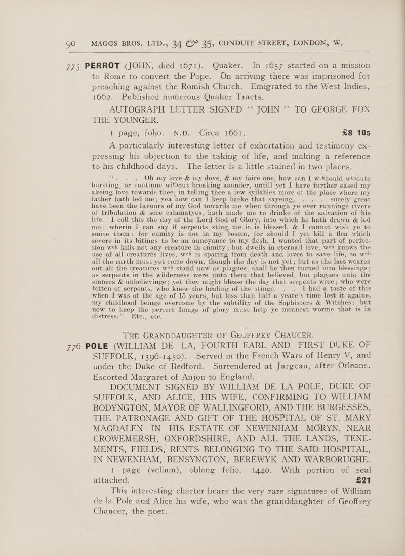 =  775 PERROT (JOHN, died 1671). Quaker. In 1657 started on a mission to Rome to convert the Pope. On arriving there was imprisoned for preaching against the Romish Church. Emigrated to the West Indies, 1662. Published numerous Quaker Tracts. AUTOGRAPH LEP LER SIGNED “JOHN - LOsGPORGE FOX THE YOUNGER: I page, foo. N.D. Cirea 1661. &amp;8 10s A particularly interesting letter of exhortation and testimony ex- pressing his objection to the taking of life, and making a reference to his childhood days. The letter is a little stained in two places. ae Oh my love &amp; my dove, &amp; my faire one, how can I wthhould wthoute bursting, or continue without breaking asunder, untill yet I have further eased my akeing love towards thee, in telling thee a few syllables more of the place where my father hath led me; yea how can | keep backe that sayeing, . . . surely great have been the favours of my God towards me when through | ye ever runninge rivers of tribulation &amp; sore calamatyes, hath made me to drinke of the salvation of his life. I call this the day of the Lord God of Glory, into which he hath drawn &amp; led me: wherin I can say if serpents sting me it is blessed, &amp; I cannot wish ye to smite them: for enmity is not in my bosom, for should I yet kill a flea which severe in its bitings to be an annoyance to my flesh, I wanted that part of perfec- tion weh kills not any creature in enmity ; but dwells in eternall love, weh knows the use of all creatures lives, weh is sparing from death and loves to save life, to weh all the earth must yet come down, though the day is not yet; but as the last weares out all the creatures wch stand now as plagues, shall be then turned into blessings ; as serpents in the wilderness were unto them that believed, but plagues unto the sinners &amp; unbelievinge ; yet they might blesse the day that serpents were ; who were bitten of serpents, who knew the healing of the stinge. . . [hada taste of this when I was of the age of 15 years, but less than halt a yeare’s time lost it againe, my childhood beinge overcome by the subtility of the Sophisters &amp; Witches: but now to keep the perfect Image of glory must help ye meanest worme that is in distress.’’ LKtc., etc. THE GRANDDAUGHTER OF GEUFFREY CHAUCER. 776 POLE (WILLIAM DE LA, FOURTH EARL AND FIRST DUKE OF SUFFOLK, 1396-1450). Served in the French Wars of Henry V, and under the Duke of Bedford. Surrendered at Jargeau, after Orleans. Escorted Margaret of Anjou to England. DOCUMENT SIGNED BY-WILLIAM DE. LA: POLE, DUKE Or SUFFOLK, AND ALICE, HIS WIFE, CONFIRMING TO WILLIAM BODYNGTON, MAYOR OF WALLINGFORD, AND THE BURGESSES, THE PATRONAGE AND GIFT OF THE HOSPITAL OF ST. MARY MAGDALEN IN HIS ESTATE OF NEWENHAM MORYN, NEAR CROWEMERSH, OXFORDSHIRE, AND ALL THE LANDS, TENE- MENTS, FIELDS, RENTS BELONGING TO THE SAID HOSPITAL, IN NEWENHAM, BENSYNGTON, BEREWYK AND WARBORUGHE. 1. page (vellum), oblong folio. 1440. ai portion of seal attached. £21 This interesting charter bears the very rare signatures of William de la Pole and Alice his wife, who was the granddaughter of Geoffrey Chaucer, the poet.