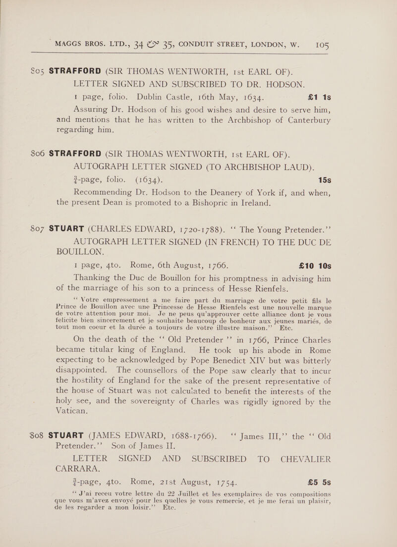  So5 STRAFFORD (SIR THOMAS WENTWORTH, rst EARL OF). LETTER SIGNED AND SUBSCRIBED TO DR. HODSON. I page, foho. Dublin Castle, 160th May, 1634. £1 1s Assuring Dr. Hodson of his good wishes and desire to serve him, and mentions that he has written to the Archbishop of Canterbury regarding him. 806 STRAFFORD (SIR THOMAS WENTWORTH, ist EARL OF). AUTOGRAPH LETTER SIGNED (TO ARCHBISHOP LAUD). #-page, folio. (1634). 15s Recommending Dr. Hodson to the Deanery of York if, and when, the present Dean is promoted to a Bishopric in Ireland. 807 STUART (CHARLES EDWARD, 1720-1788). ‘‘ The Young Pretender.’’ AUTOGRAPH LETTER SIGNED (IN FRENCH) TO THE DUC DE BOUILLON. I page, 4to, Rome, Oth August, 1 706. £10 10s Thanking the Duc de Bouillon for his promptness in advising him of the marriage of his son to a princess of Hesse Rienfels. ‘“ Votre empressement a me faire part du marriage de votre petit fils le Prince de Bouillon avec une Princesse de Hesse Rienfels est une nouvelle marque de votre attention pour moi. Je ne peus qu’approuver cette alliance dont je vous felicite bien sincerement et je souhaite beaucoup de bonheur aux jeunes mariés, de tout mon coeur et la durée a toujours de votre illustre maison.’ Ete. On the death of the ‘‘ Old Pretender ”’ in 1766, Prince Charles became titular king of England. He took up his abode in Rome expecting to be acknowledged by Pope Benedict XIV but was bitterly disappointed. The counsellors of the Pope saw clearly that to incur the hostility of England for the sake of the present representative of the house of Stuart was not calculated to benefit the interests of the holy see, and the sovereignty of Charles was rigidly ignored by the Vatican. 308 STUART (JAMES EDWARD, 1688-1766). ‘‘ James III,’’ the ‘‘ Old Pretender.*. Son of James If, LEVEER SIGNED AND. SUBSCRIBED TO. CHEVALIER CAR AIA. e-page, Ato, Rome,)21sti August, 1754. £5 5s ‘* J’ai receu votre lettre du 22 Juillet et les exemplaires de vos compositions que vous m’avez envoyé pour les quelles je vous remercie, et je me ferai un plaisir, de les regarder a mon Joisir.”’ Htc.