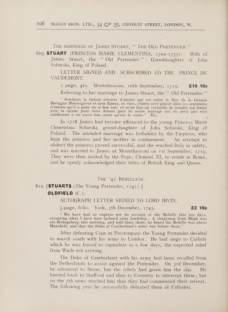  THE MARRIAGE OF JAMES STUART, ‘‘ THE OLD PRETENDER.”’ 809 STUART (PRINCESS MARIE CLEMENTINA, 1702-1735). Wife of | James Stuart, the ‘‘ Old Pretender.’’ Granddaughter of John Sobieski, King of Poland. | LETTER -SIGNED-AND- SUBSCRIBED TO. THE. PRINCE DE VAUDEMONT. I page, 4to. Montefiesconi, 10th September, 17109. £16 10s Referring to her marriage to James Stuart, the ‘‘ Old Pretender.’’ ‘“ Seachant la laison etroitte d’amitié qui est entre le Roy de la Grande Bretagne Monseigneur et mon Epoux, et vous, j’entre avec plaisir dans les sentimens d’estime qu’il a pour un si bon ami, et m’en fais un veritable de joindre ma lettré avec la sienne pour vous donner part de notre mariage qui ne peut pas etre indifferent a un aussi bon coeur qu’est le votre.” Ete. ; In 1718 James had become affianced to the young Princess Marie Clementina Sobieski, grand-daughter of John Sobieski, King of Poland. The intended marriage was forbidden by the Emperor, who kept the princess and her mother in confinement. An attempt to abduct the princess proved successful, and she reached Italy in safety, and was married to James at Montefiasconi on 1st September, 1710. They were then invited by the Pope, Clement XI, to reside in Rome, and he openly acknowledged their titles of British King and Queen. THE ’45 REBELLION. 810 [STUARTS (The Young Pretender, 1745,)..| OLDFIELD (C.). AUTOGRAPH LETTER SIGNED 10 LORD IRVIN: 4-page, folio. York, 7th December, 1745. £2 10s ‘“‘We have had no express nor no account of the Rebells this too days. excepting what I have here inclosed your Lordship. A ‘clergyman from Bligh was att Bishopthorp this morning, and told them there, he heard the Rebells was about Mansfield, and that the Duke of Cumberland’s army was before them.”’ After defeating Cope at Prestonpans the Young Pretender decided to march south with his army to London. He laid siege to Carlisle which he was forced to capitulate in a few days, the expected relief from Wade not arriving. The Duke of Cumberland with his army had been recalled from the Netherlands to assist against the Pretender. On 3rd December, he advanced to Stone, but the rebels had given him the slip. He hurried back to Stafford and then to Coventry to intercept them; but on the 7th news reached him that they had commenced their retreat. The following year he successfully defeated them at Culloden.