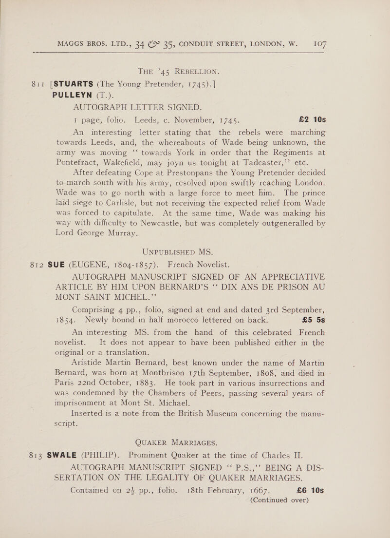 THE °45 REBELEION. 811 [STUARTS (The Young Pretender, 1745). | PULLEYN (1.). AUTOGRAPH LETTER SIGNED. : I page, folio. Leeds, c. November, 1745. £2 10s An imteresting - letter stating that the rebels were marching towards Leeds, and, the whereabouts of Wade being unknown, the army was moving ‘‘ towards York in order that the Regiments at Pontefract, Wakefield, may joyn us tonight at Tadcaster,’’ etc. After defeating Cope at Prestonpans the Young Pretender decided to march south with his army, resolved upon swiftly reaching London. Wade was to go north with a large force to meet him. The prince laid siege to Carlisle, but not receiving the expected relief from Wade was forced to capitulate. At the same time, Wade was making his way with difficulty to Newcastle, but was completely outgeneralled by Lord George Murray. UNPUBLISHED MS. 812 SUE (EUGENE, 1804-1857). French Novelist. AUTOGRAPH MANUSCRIPT SIGNED OF AN APPRECIATIVE ARTICLE BY HIM UPON BERNAKD’S ~ DIX ANS DE PRISON AU MON FT -SAING MICHEL Comprising 4 pp., folio, signed at end and dated 3rd September, 1854. Newly bound in half morocco lettered on back. £5 5s An interesting MS. from the hand of this celebrated French novelist. It does not appear to have been published either in the original or a translation. Aristide Martin Bernard, best known under the name of Martin Bernard, was born at Montbrison 17th September, 1808, and died in Paris 22nd October, 1883. He took part in various insurrections and was condemned by the Chambers of Peers, passing several years of imprisonment at Mont St. Michael. Inserted is a note from the British Museum concerning the manu- SCFIDL. QUAKER MARRIAGES. 813 SWALE (PHILIP). Prominent Quaker at the time of Charles II. AUTOGRAPH MANUSCRIP I SIGNED. ** P.S:,°’ BEING A. DIS- SERTATION ON THE LEGALITY OF QUAKER MARRIAGES. Contained on 24 pp., folio. 18th February, 1667. £6 10s (Continued over)
