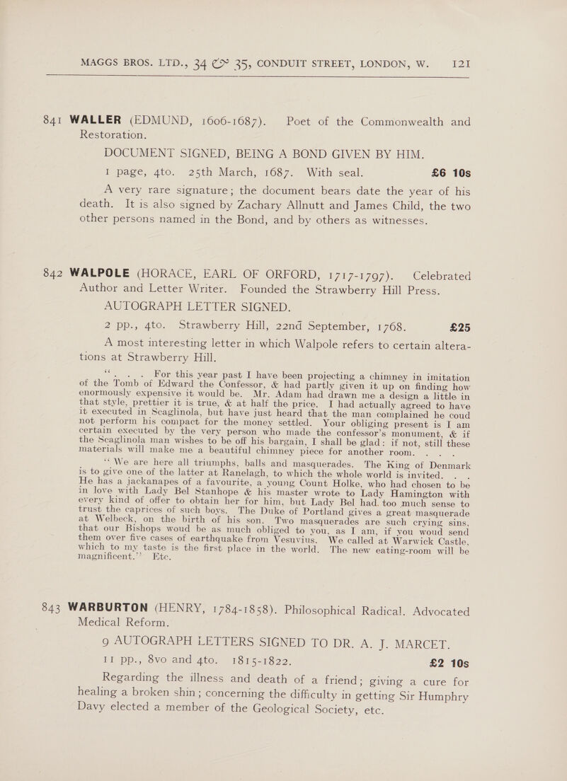  841 WALLER (EDMUND, 1606-1687). Poet of the Commonwealth and Restoration. DOCUMENT SIGNED, BEING A BOND GIVEN BY HIM. P page, 40. 25th March; 1087..° With. seal. £6 10s A very rare signature; the document bears date the year of his death. It is also signed by Zachary Allnutt and James Child, the two other persons named in the Bond, and by others as witnesses. 842 WALPOLE (HORACE, EARL OF ORFORD, 1717-1797). Celebrated Author and Letter Writer. Founded the Strawberry Hill Press. AUTOGRAPH LETTER SIGNED. 2 pp., 4to. Strawberry Hill, 22nd September, 1768. £25 A most interesting letter in which Walpole refers to certain altera- tions at Strawberry Hill. ce . . . For this year past I have been projecting a chimney in imitation of the Tomb of Edward the Confessor, &amp; had partly given it up on finding how enormously expensive it would be. Mr. Adam had drawn me a design a little in that style, prettier it is true, &amp; at half the price. I had actually agreed to have it executed in Scaglinola, but have just heard that the man complained he coud not perform his compact for the money settled. Your obliging present is I am certain executed by the very person who made the confessor’s monument, &amp; if the Scaglinola man wishes to be off his bargain, I shall be glad: if not, still these materials will make me a beautiful chimney piece for another room. ‘“ We are here all triumphs, balls and masquerades. The iing of Denmark is to give one of the latter at Ranelagh, to which the whole world is invited. : He has a jackanapes of a favourite, a young Count Holke, who had chosen to be in love with Lady Bel Stanhope &amp; his master wrote to Lady Hamington with every kind of offer to obtain her for him, but Lady Bel had. too much sense to trust the caprices of such boys. The Duke of Portland gives a great masquerade at Welbeck, on the birth of his son. Two masquerades are such crying sins, that our Bishops woud be as much obliged to you, as I am, if you woud send them over five cases of earthquake from Vesuvius. We called at Warwick Castle, which to my taste is the first place in the world. The new eating-room will be magnificent.’’? Ete. 843 WARBURTON (HENRY, 1784-1858). Philosophical Radical. Advocated Medical Reform. go AUTOGRAPH LETTERS SIGNED TO DR A. foOMAREET. il pp., dvo and Ato, 1845218 22. £2 10s Regarding the illness and death of a friend; giving a cure for healing a broken shin; concerning the difficulty in getting Sir Humphry Davy elected a member of the Geological Society, etc.