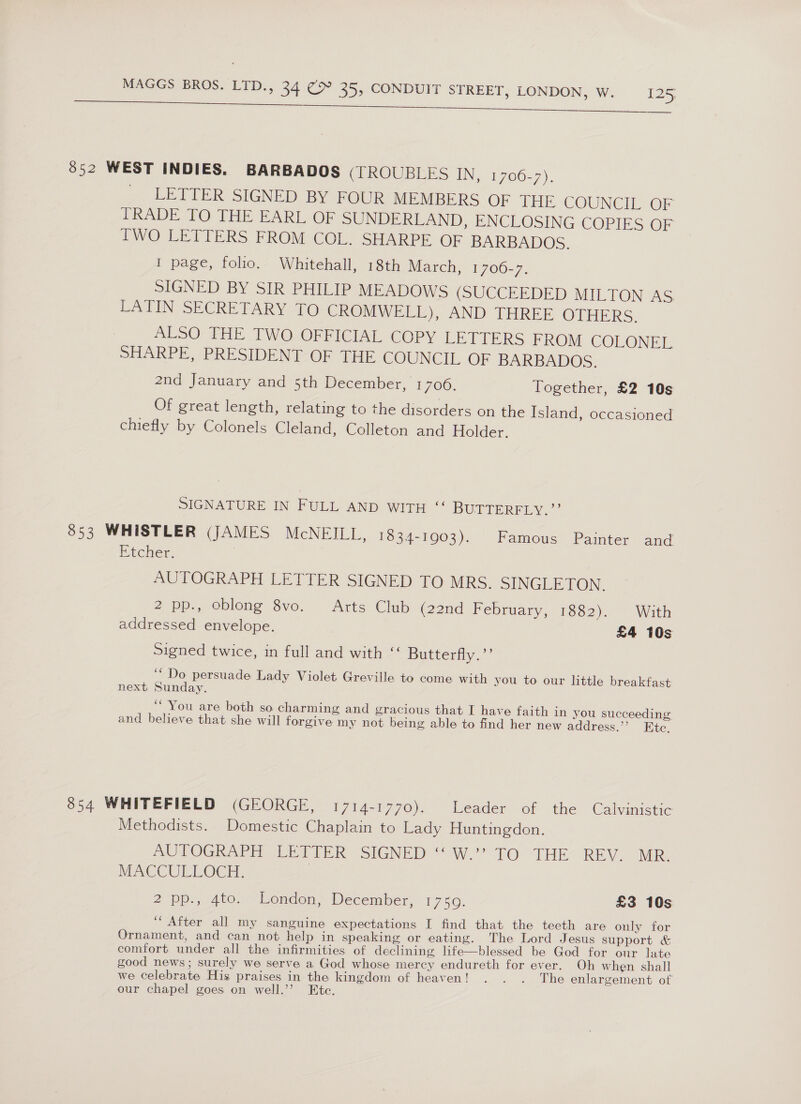 3852 WEST INDIES. BARBADOS (TROUBLES IN, 1706-7). LETTER SIGNED BY FOUR MEMBERS OF THE COUNCIL OF TRADE TO THE EARL OF SUNDERLAND, ENCLOSING COPIES OF IWO LETTERS FROM COL. SHARPE OF BARBADOS. I page, folio. Whitehall, 18th March, 1700-7. SIGNED BY SIR PHILIP MEADOWS (SUCCEEDED MILTON AS. LATIN SECRETARY TO CROMWELL), AND THREE OTHERS. ALSO THE TWO OFFICIAL COPY LETTERS FROM COLONEL SHARPE, PRESIDENT OF THE COUNCIL OF BARBADOS. 2nd January and 5th December, 1700. Together, £2 10s Of great length, relating to the disorders on the Island, occasioned chiefly by Colonels Cleland, Colleton and Holder. SIGNATURE IN FULL AND WITH “ BUTTERFLY.’ 853 WHISTLER (JAMES McNEILL, 1834-1903). Famous Painter and Etcher. AUTOGRAPH LETTER SIGNED TO MRS. SINGLETON 2 pp., oblong 8vo. Arts Club (22nd February, 1882). With addressed envelope. £4 10s Signed twice, in full and with ‘‘ Butterfly.’’ “Do persuade Lady Violet Greville to come with you to our little breakfast next Sunday. ‘You are both so charming and gracious that I have faith in you succeeding and believe that she will forgive my not being able to find her new address.”’ Kte. 854 WHITEFIELD (GEORGE, 1714-1770). Leader of the Calvinistic Methodists. Domestic Chaplain to Lady Huntingdon. AUTOGRAPH EPA TER oSIGNED aw TO THE REV. NER: MACCULLOCH. 2 pp., 4to. London, December, 1750. £3 10s ‘After all my sanguine expectations I find that the teeth are only for Ornament, and can not help in speaking or eating. The Lord Jesus support &amp; comfort under all the infirmities of declining life—blessed be God for our late good news; surely we serve a God whose mercy endureth for ever. Oh when shall we celebrate His praises in the kingdom of heaven! . . . The enlargement of our chapel goes on well.’’ Ete.