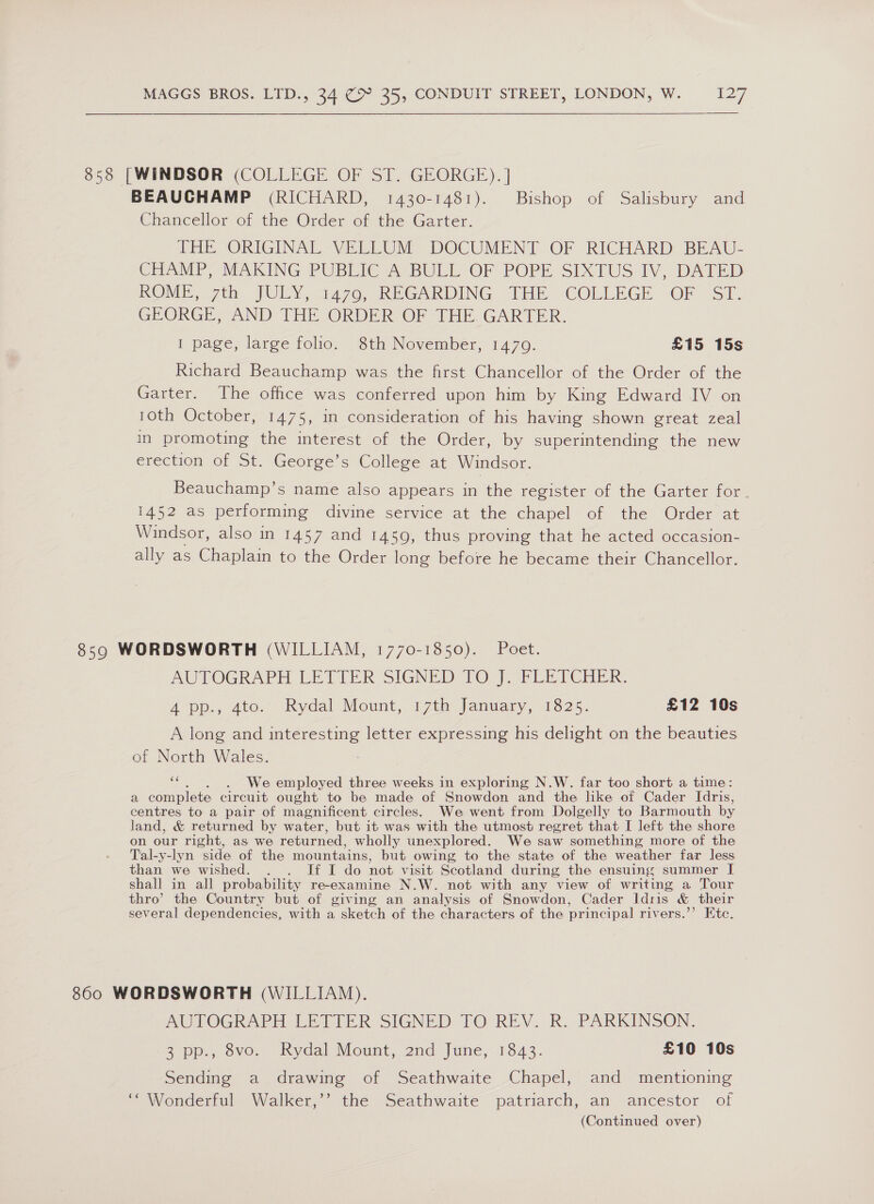 858 [WINDSOR (COLLEGE OF ST. GEORGE). | BEAUCHAMP (RICHARD, 1430-1481). Bishop of Salisbury and Chancellor of the Order of the Garter. THE ORIGINAL VELLUM DOCUMENT OF RICHARD BEAU- CHAMP, MAKING PUBLIC A. BULL OF POPE SIXTUS IV, DATED ROME, 7th JULY, 4470, REGARDING THE COLLEGE OF | ST. GEORGE, AND THE ORDER OF THE. GARTER. I page, large folio. 8th November, 1479. £15 15s Richard Beauchamp was the first Chancellor of the Order of the Garter. The office was conferred upon him by King Edward IV on 10th October, 1475, in consideration of his having shown great zeal in promoting the interest of the Order, by superintending the new erection of St. George’s College at Windsor. Beauchamp’s name also appears in the register of the Garter for. iAS2 as performing divine service at the chapel of the Order at Windsor, also in 1457 and 1459, thus proving that he acted occasion- ally as Chaplain to the Order long before he became their Chancellor. 859 WORDSWORTH (WILLIAM, 1770-1850). Poet. AUTOGRAPH LETIZER SIGNED TOF, PRILPCHER: A pp., 4to.’ Rydal Mount, 17th January, 1825. £12 10s A long and interesting letter expressing his delight on the beauties of North Wales. ss . We employed three weeks in exploring N.W. far too short a time: a complete circuit ought to be made of Snowdon and the like of Cader Idris, centres to a pair of magnificent circles. We went from Dolgelly to Barmouth by land, &amp; returned by water, but it was with the utmost regret that I left the shore on our right, as we returned, wholly unexplored. We saw something more of the Tal-y-lyn side of the mountains, but owing to the state of the weather far less than we wished. . . If I do not visit Scotland during the ensuing summer I shall in all probability re-examine N.W. not with any view of writing a Tour thro’ the Country but of giving an analysis of Snowdon, Cader Idris &amp; their several dependencies, with a sketch of the characters of the principal rivers.’’ Etc. 860 WORDSWORTH (WILLIAM). AUTOGRAPH LETTER SIGNED TO REV. R. PARKINSON. 3 po-, ovo. Rydal Mount, 2nd! June, 1843. £10 10s Sending a drawing of Seathwaite Chapel, and mentioning ‘“ Wonderful Walker,’’ the Seathwaite patriarch, an ancestor of (Continued over)