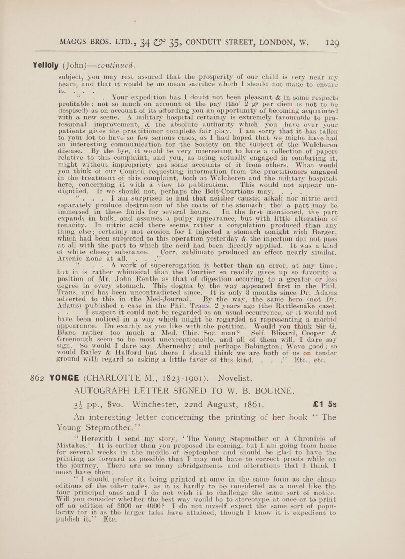  Yelloly (John)—continued. subject, you may rest assured that the prosperity of our child is very near my heart, and that 1t would be no mean sacritice which { should not make to ensure it. ‘ ‘“. . . Your expedition has I doubt not been pleasant &amp; in some respects profitable; not so much on account of the pay (tho’ 2 gs per diem is not to be despised) as on account of its attording you an opportunity ot becoming acquainted with a new scene. A military hospital certainly is extremely fav ourable to pro- fessional improvement, &amp; the absolute authority which you have over your patients gives the pr acbitioner complete fair play. J am sorry that it has fallen to your lot to have so few serious cases, as I had hoped that we might have had an interesting communication for the Society on the subject of the Walcheren disease. By the bye, it would be very interesting to have a collection of papers relative to this complaint, and you, as being actually engaged in combating it, might without impropriety get some accounts of it from others. What would you think of our Council requesting information from the practitioners engaged in the treatment of this complaint, both at Walcheren and the military hospitals here, concerning it with a view to publication. This would not appear un- dignified. if we should not, perhaps the Bolt-Courtians may. . : 1 am surprised to find that neither caustic alkali nor nitric acid separately produce destruction of the coats of the stomach; tho’ a part may be immersed in these fluids for several hours. In the first ‘mentioned, the part expands in bulk, and’ assumes a pulpy appearance, but with little alteration of tenacity. In nitric acid there seems rather a congulation produced than any thing else; certainly not erosion for I injected a stomach tonight with Berger, which had been subjected to this operation yesterday &amp; the injection did not pass at all with the part to which the acid had been directly applied. It was a kind of white cheesy substance. Corr. sublimate produced an effect nearly similar. Arsenic none at all. ‘ A work of eee? is better than an error, at any time; but 1t is rather whimsical that the Courtier so readily gives up so favorite a position of Mr. John Rentle as that of digestion occuring to a greater or less degree in every stomach. This dogma by the way appeared first in the Phil. Trans. and has been uncontradicted since. It is only 3 months since Dr. Adams adverted to this in the Med-Journal. By the way, the same hero (not Dr. Adams) published a case in the Phil. Trans. 2 years ago (the Rattlesnake case). : I suspect it could not be regarded as an usual occurrence, or it would not have been noticed in a way which might be regarded as representing a morbid appearance. Do exactly as you like with the petition. Would you think Sir G. Blane rather too much a Med. Chir. Soc. man? Self, Blizard, Cooper &amp; Greenough seem to be most unexceptionable, and all of them will, I dare ~ sign. So would I dare say, Abernethy; and perhaps Babington ; Wave good ; would Bailey &amp; Halford but there I should think we are both of us on face ground with regard to asking a little favor of this kind. . . .’ Eitc., etc. 862 YONGE (CHARLOTTE M., 1823-1901). Novelist. AUTOGRAPH LITTER SIGNED TO W. B. BOURNE, 35 pp.,-ovo. Wmechester, 22nd Augtst, 1861. £1 5s Al interesting letter concerning the prmting of her book ~~ fhe Young Stepmother.”’ ‘“ Herewith I send my story, ‘The Young Stepmother or A Chronicle of Mistakes.’ It is earlier than you proposed its coming, but I am going from home . for several weeks in the middle of September and should be glad to have the printing as forward as possible that I may not have to correct proofs while on the journey. There are so many abridgements and alterations that I think I must have them. ‘‘ I should prefer its being printed at once in the same form as the cheap editions of the other tales, as it is hardly to be considered as a novel like the four principal ones and I do not wish it to challenge the same sort of notice. Will you consider whether the best way wouid be to stereoty pe at once or to print off an edition of 3000 or 4000? I do not myself expect the same sort of popu- larity for it as the larger tales have attained, though I know it is expedient to publish it.” Ete.