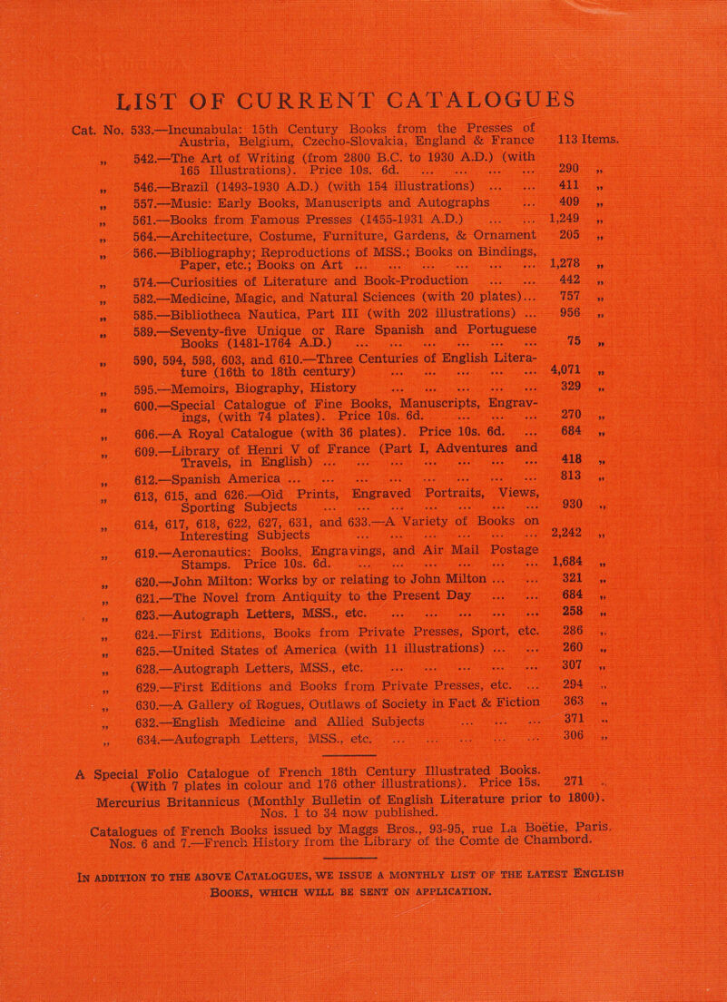 LIST OF CURRENT CATALOGUES Cat. No, 533. —Incunabula: 15th Century oaks from the Presses 4 = | Austria, Belgium, Czecho- Slovakia, England &amp; France “1st Items. we 542.—The Art of Writing (from 2800 B.C. to 1930 AD.) we aot Sees &lt;) @65 Ulustrations). | Pricé 10s; &lt;6d.. — 290° — ns » 546.—Brazil (1493-1930 A.D.) (with 154 Waste cene Be ee » §57-—Musie: Early Books, Manuscripts and Autographs. 409 yp -, 561.—Books from Famous Presses (1455- 131 ADS) Sa 99 564.—Architecture, Costume, Furniture, Gardens, &amp; Ornament 205 aes » 966 .—Bibliography; Reproductions of MSS.; os on ea ee cee Se ee ee e ~ Paper, etc,; BOOKS On ATU o.oo ee ee L218 - % 574.—Curiosities of Literature and Bhok: Production Se &gt; 442 : is 582.—Medicine, Magic, and Natural Sciences (with 20 plates) = ASE: : Ss oa ee “ 585.—Bibliotheca Nautica, Part III (with 202 illustrations) ....- 956 ,; ] cea aes ee » 589.—Seventy-five Unique or Rare Spanish and Portuguese : eee Se ey Books (1481-1764 A.D.) ... oe IS yg oe » 590, a, 598, 603, and 610.—Three Centuries ¢ of f English Litera =e NaasO a ae ' ture ‘(6th to 18th century) ... 2 ee ees » 995.—Memoirs, Biography, History mae . “O20 » 600.—Special Catalogue of Fine Books, Manuscripts, Engrav- ee ings, (with 74 plates). Price 10s. 6d. ee |b ree , 606.—A Royal Catalogue (with 36 plates). Price 10s. 6d. 684 «4 i 609.—Library of Henri V ot eran ae I, Ti cide and gos eM se Travels, in English) ... | We ars AIS ee a ee » 612.—Spanish America... .. Some ee Ope Calg ey 1 ee ae eee: a » 613, 615, and 626.—Oid Prints, Engraved Portraits, Views, 5, ye ee ee ‘Sporting Subjects... oe O30 ee ee - » 614, 617, 618, 622, 627, 631, and 633. fa Variety of Books oes a eee bed ame Interesting Subjects mg 2 ha ee se ee eee = 619.—Aeronautics: Books, Bngravings, and Air Mail Postage ee Stamps. Price 10s. 6d. = 1,684 eee ae :s 620.—John Milton: Works by or relating 1 J ohh Milton . o MeL ae : 621.—The Novel from Antiquity to the Present Day ee i 684 a eRe » 623.—Autograph Letters, MSS. ete... os oe a “é 624.—First Editions, Books from Private Presses, Sport, ae 286 ye ee ee ee . 625.—United States of America (with 11 illustrations) . pe » 628.—Autograph Letters, MSS. etc. -.. + | 2. a = 629.—First Editions and Books from Private pee etc. aga. — fo eee Coan 630. —A Gallery of Rogues, Outlaws of pec) in. Fact &amp; Fiction a 363 a :  , 632.—English Medicine and Allied Subjects = «.. sss =o oe a i ,» 634.—Autograph Letters, MSS., ete, oe ae . 2 He 2 A cae Folio Catalonue of French 18th eas ‘llustrated ao (With 7 plates in colour and 176 other illustrations). Price 15s. — “oT -Mercurius Britannicus Oe Bulletin of English Literature prior to 1800). = . at ee = — Nos. 1 to 34 now published. oe Catalogues of French Books issued by Maggs Bros., 93-95, rue La Boétie, fo 3 Hos. 8 and 7. ee penel HSvOLy. from the Library of the Comte fe oe uaa IN ADDITION TO THE ABOVE CaTaLoGuES, WE ISSUE A MONTHLY LIST OF THE LATEST ENGrIsH ee eS BOOKS, WHICH WILL BE SENT ON APPLICATION. = i