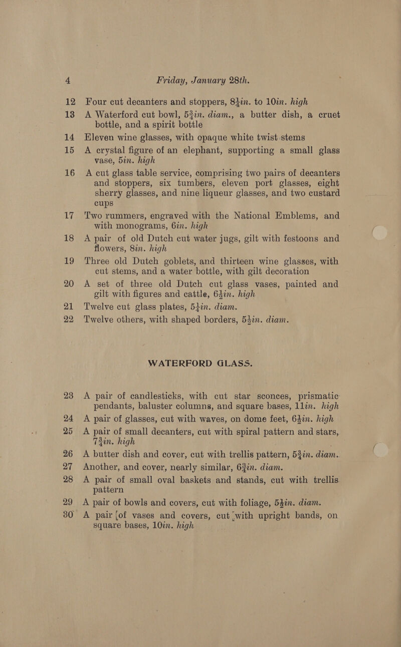 23 24 25 26 27 28 29 Friday, January 28th. Four cut decanters and stoppers, 84in. to 10im. high A Waterford cut bowl, 52in. diam., a butter dish, a cruet bottle, and a spirit bottle Eleven wine glasses, with opaque white twist stems A crystal figure of an elephant, supporting a small glass vase, 5in. high A cut glass table service, comprising two pairs of decanters and stoppers, six tumbers, eleven port glasses, eight sherry glasses, and nine liqueur glasses, and two custard cups Two rummers, engraved with the National Emblems, and with monograms, 67. high A pair of old Dutch cut water jugs, gilt with festoons and flowers, 8in. high Three old Dutch goblets, and thirteen wine glasses, with cut stems, and a water bottle, with gilt decoration A set of three old Dutch cut glass vases, painted and cilt with figures and cattle, 64on. high Twelve cut glass plates, 5ii1n. diam. Twelve others, with shaped borders, 53in. diam. WATERFORD GLASS. A pair of candlesticks, with cut star sconces, prismatic pendants, baluster columns, and square bases, llin. high A pair of glasses, cut with waves, on dome feet, 64in. high A pair of small decanters, cut with spiral pattern and stars, 73in. high A butter dish and cover, cut with trellis pattern, 53in. diam.. Another, and cover, nearly similar, 62in. diam. A pair of small oval baskets and stands, cut with trellis pattern A pair of bowls and covers, cut with foliage, 54in. diam. A pair [of vases and covers, cut with upright bands, on square bases, 10¢n. high