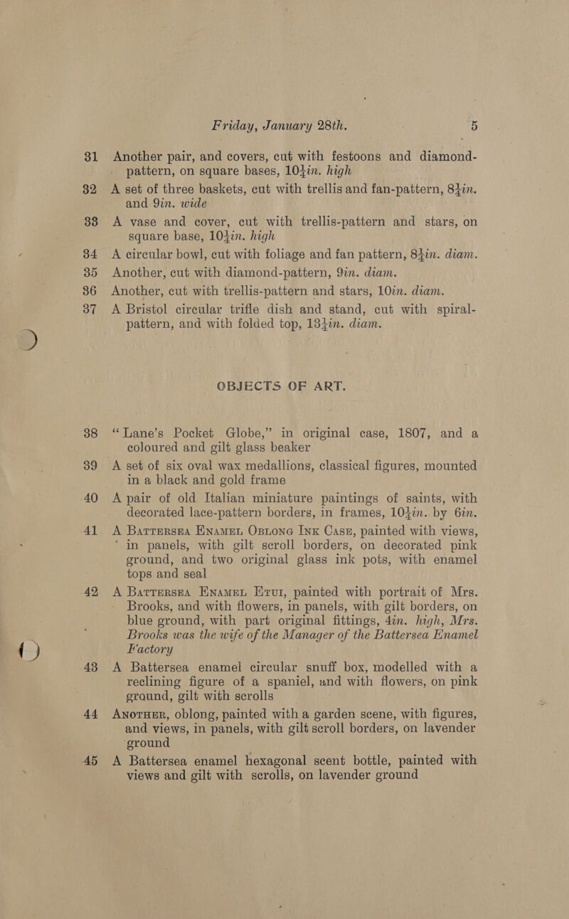 { ) 31 32 34 85 36 37 38 39 40 43 Friday, January 28th. : 5 Another pair, and covers, cut with festoons and diamond- pattern, on square bases, 104in. high A set of three baskets, cut with trellis and fan-pattern, 840n. and 9in. wide A vase and cover, cut with trellis-pattern and stars, on square base, 1042. high Another, cut with diamond-pattern, 91n. diam. Another, cut with trellis-pattern and stars, 10in. diam. A Bristol circular trifle dish and stand, cut with spiral- pattern, and with folded top, 1840n. diam. OBJECTS OF ART. ‘‘Lane’s Pocket Globe,” in original case, 1807, and a coloured and gilt glass beaker A set of six oval wax medallions, classical figures, mounted in a black and gold frame A pair of old Italian miniature paintings of saints, with decorated lace-pattern borders, in frames, 104¢n..by 6in. A Barrersea Enamet Osione Ink Case, painted with views, ‘ in panels, with gilt scroll borders, on decorated pink eround, and two original glass ink pots, with enamel tops and seal A Batrerssa Enamet Erut, painted with portrait of Mrs. Brooks, and with flowers, in panels, with gilt borders, on blue ground, with part original fittings, 4¢n. high, Mrs. Brooks was the wife of the Manager of the Battersea Enamel Factory A Battersea enamel circular snuff box, modelled with a reclining figure of a spaniel, and with flowers, on pink eround, gilt with scrolls Anotusr, oblong, painted with a garden scene, with figures, and views, in panels, with gilt scroll borders, on lavender ‘ground A Battersea enamel hexagonal scent bottle, painted with views and gilt with scrolls, on lavender ground