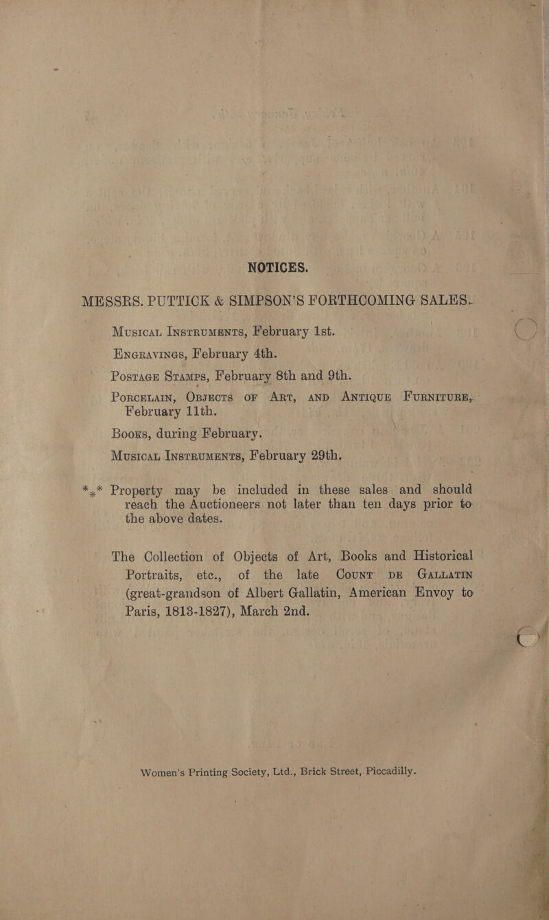 NOTICES. MESSRS. PUTTICK &amp; SIMPSON’S FORTHCOMING SALES. Musicat Instruments, February Ist. Eneravines, February 4th. Postage Stamps, February 8th and 9th. PorcELAIN, Opsects oF Art, AND ANTIQUE FURNITURE,. February 11th. Booxs, during February. Musicau Instruments, February 29th. *.* Property may be included in these sales and should reach the Auctioneers not later than ten days prior to the above dates. The Collection of Objects of Art, Books and Historical Portraits, etc., of the late Count DE GaLuaTIN (great-grandson of Albert Gallatin, American Envoy to Paris, 1818-1827), March 2nd. Women’s Printing Society, Ltd., Brick Street, Piccadilly. 