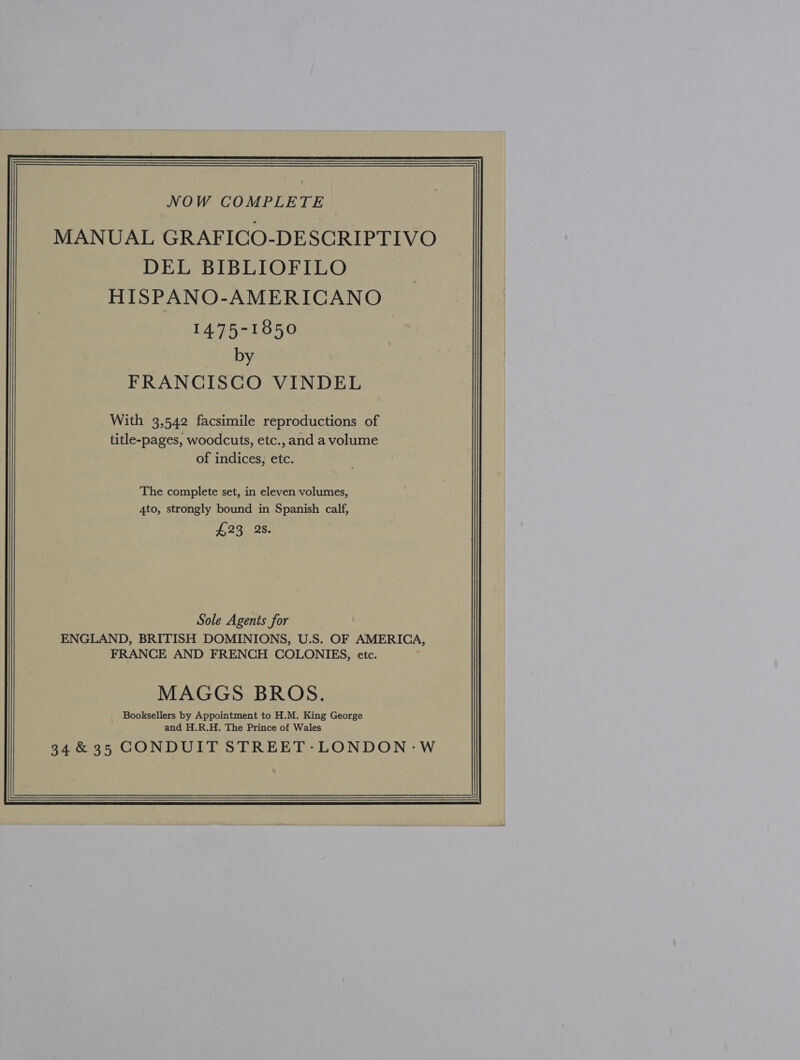  MANUAL GRAFICO-DESCRIPTIVO DEL BIBLIOFILO HISPANO-AMERICANO 14.75-1850 by FRANCISCO VINDEL With 3,542 facsimile reproductions of title-pages, woodcuts, etc., and a volume of indices, etc. The complete set, in eleven volumes, 4to, strongly bound in Spanish calf, £295: 28; Sole Agents for ENGLAND, BRITISH DOMINIONS, U.S. OF AMERICA, FRANCE AND FRENCH COLONIES, etc. MAGGS BROS. Booksellers by Appointment to H.M. King George and H.R.H. The Prince of Wales 34 &amp; 35 CONDUIT STREET-LONDON-W 