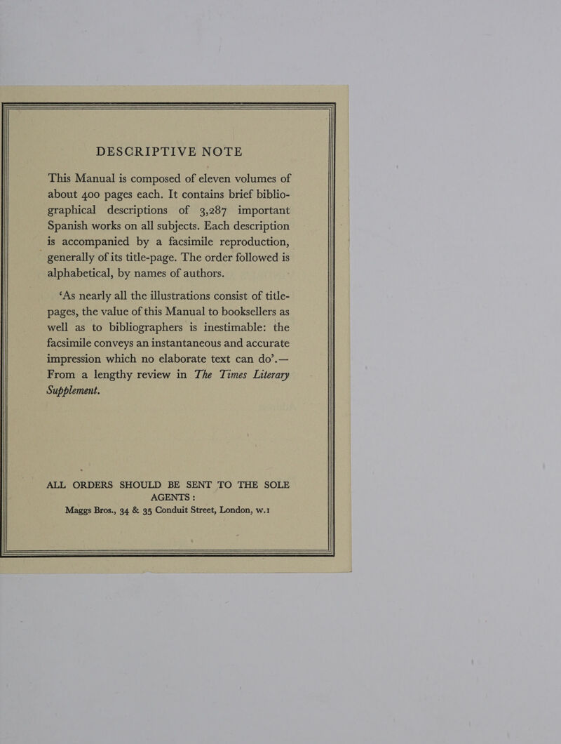 DESCRIPTIVE NOTE This Manual is composed of eleven volumes of about 400 pages each. It contains brief biblio- graphical descriptions of 3,287 important Spanish works on all subjects. Each description is accompanied by a facsimile reproduction, generally of its title-page. The order followed is alphabetical, by names of authors. ‘As nearly all the illustrations consist of title- pages, the value of this Manual to booksellers as well as to bibliographers is inestimable: the facsimile conveys an instantaneous and accurate impression which no elaborate text can do’.— From a lengthy review in The Times Literary Supplement. 