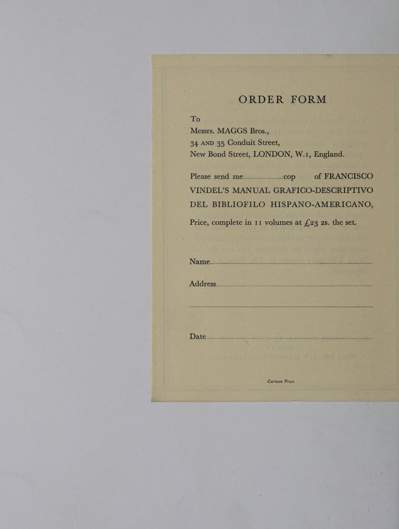 ORDER FORM To Messrs. MAGGS Bros., 34. AND 35 Conduit Street, New Bond Street, LONDON, W.1, England. Please send me... cop of FRANCISCO VINDEL’S MANUAL GRAFICO-DESCRIPTIVO DEL BIBLIOFILO HISPANO-AMERICANO, Price, complete in 11 volumes at £23 as. the set.