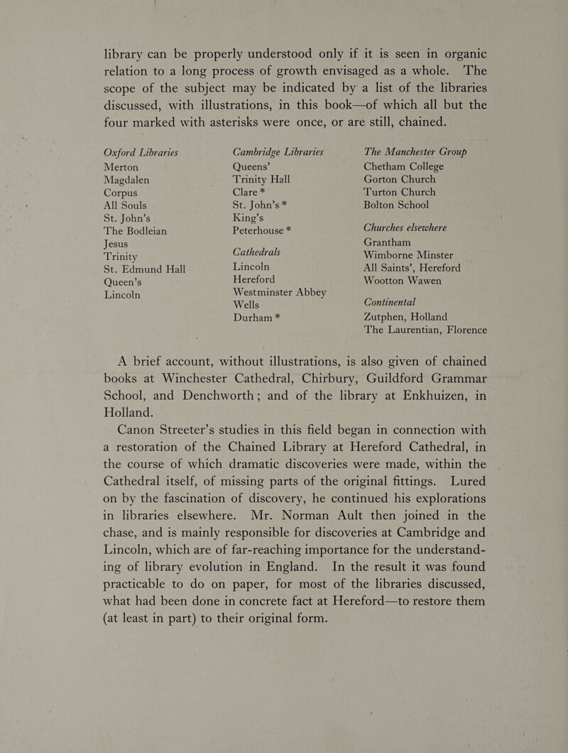 library can be properly understood only if it is seen in organic relation to a long process of growth envisaged as a whole. The scope of the subject may be indicated by a list of the libraries discussed, with illustrations, in this book—of which all but the Oxford Libraries Cambridge Libraries The Manchester Group Merton Queens’ Chetham College Magdalen Trinity Hall Gorton Church Corpus wlateg. Turton Church All Souls St. John’s * Bolton School St. John’s King’s The Bodleian Peterhouse * Churches elsewhere Jesus Grantham Trinity Cathedrals Wimborne Minster St. Edmund Hall Lincoln All Saints’, Hereford Queen’s Hereford Wootton Wawen Lincoln Westminster Abbey Wells Durham * Continental Zutphen, Holland The Laurentian, Florence A brief account, without illustrations, is also given of chained books at Winchester Cathedral, Chirbury, Guildford Grammar School, and Denchworth; and of the library at Enkhuizen, in Holland. Canon Streeter’s studies in this field began in connection with a restoration of the Chained Library at Hereford Cathedral, in the course of which dramatic discoveries were made, within the Cathedral itself, of missing parts of the original fittings. Lured on by the fascination of discovery, he continued his explorations in libraries elsewhere. Mr. Norman Ault then joined in the chase, and is mainly responsible for discoveries at Cambridge and Lincoln, which are of far-reaching importance for the understand- ing of library evolution in England. In the result it was found practicable to do on paper, for most of the libraries discussed, what had been done in concrete fact at Hereford—to restore them (at least in part) to their original form.