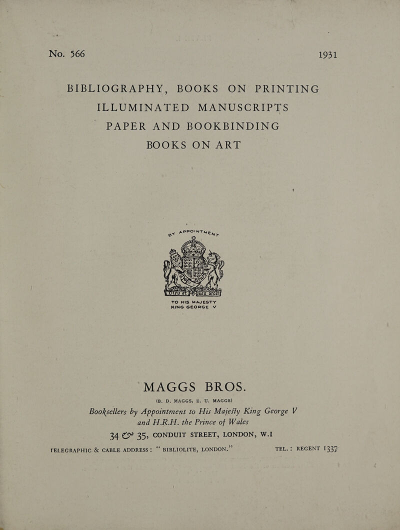 No. 566 1931 BEBETOGRAPHY, “BOOKS: ON PRINTING LELUMINATED MANUSCRIPTS PAPER AND BOOKBINDING BOOKSIONZAR  TO HIS MAJESTY KING GEORGE V MAGGS BROS. (B. D. MAGGS, E. U. MAGGS) Booksellers by Appointment to His Majesty King George V and H.R.H. the Prince of Wales 34 @ 35, CONDUIT STREET, LONDON, W.I TELEGRAPHIC &amp; CABLE ADDRESS: “‘ BIBLIOLITE, LONDON.” — TEL. : REGENT 1337