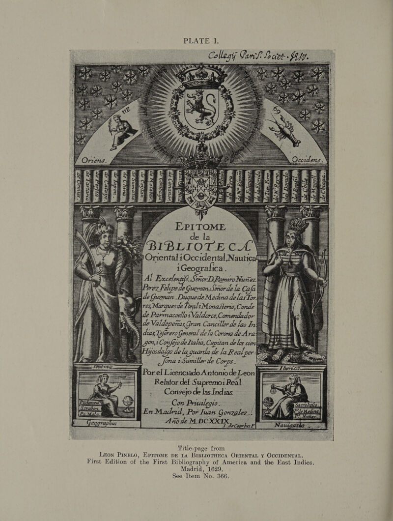 RIVA eal: t eer nig iese We Valdep enas, Gran Canctller de los In dias fare General dela Corome de Ara gon, ik G0 de Talia, Capitan de los cre dele 2 quer. de la Real pe * os 2 Sumiller de C. OrDS.. Borel leeriads Anta de Leon} Relator det Supremoi Real : . _ Consejo de las Indias a Con Pruulegio. RR En Maded, Por Tuan Gonealee.| af  Title-page from Leon PINELO, EprroMe DE LA BiBLIOTHECA ORIENTAL Y OCCIDENTAL. First Edition of the First Bibliography of America and the East Indies. Madrid, 1629. See Item No. 366.