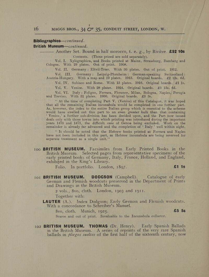 7 16 MAGGS BROS., 34 (9° 35, CONDUIT STREET, LONDON, W. Bibliographies—coxzinued. British Museum—conxtinued. —_—— Another Set. Bound in half morocco, t. e. g., by Riviére. £52 10s Contents. (Those priced are sold separately). Vol. I. Xylographica, and Books printed at Mainz, Strassburg, Bamberg and Cologne. With 29 plates. Out of print. 1908. Vol. II. Germany: Eltvil-Trier. With 30 plates. Out of print. 1912. Vol. III. Germany: Leipzig-Pforzheim: German-speaking Switzerland : Austria-Hungary. With a map and 19 plates. 1913. Original boards. £2 12s. 6d. Vol. IV. Subiaco and Rome. With 15 plates. 1916. Original boards. £1 1s. Vol. V. Venice. With 28 plates. 1924. Original boards. £3 13s. 6d. Vol. VI. Italy : Foligno, Ferrara, Florence, Milan, Bologna, Naples, Perugia and Treviso. With 31 plates. 19380. Original boards. £3 3s. ‘‘ At the time of completing Part V. (Venice) of this Catalogue, it was hoped that all the remaining Italian incunabula would be completed in one further part. As, however, the index to the entire Italian group which is essential to the scheme would have swelled out this part to an even greater bulk than that containing ‘ Venice,’ a further sub-division has been decided upon, and the Part now issued deals only with those towns into which printing was introduced during the important years 1470 and 1471, the difficult case of Genoa being excluded. Work on the remainder is already far advanced and the completion of ‘ Italy ’ well within sight. ‘‘ Tt should be noted that the Hebrew books printed at Ferrara and Naples have not been included in this part, as Hebrew incunabula are being reserved for separate treatment as a single unit.’’ 100 BRITISH MUSEUM. Facsimiles from Early Printed Books in the British Museum. Selected pages from representative specimens of the early printed books of Germany, Italy, France, Holland, and England, exhibited in the King’s Library. Folio. In portfolio. London, 1897. £1 1s 1o1 BRITISH MUSEUM. DODGSON (Campbell). Catalogue of early German and Flemish woodcuts preserved in the Department of Prints and Drawings in the British Museum. 2 vols., 8vo, cloth. London, 1903 and 1911. Together with: LAUTER (A.). Index Dodgson; Early German and Flemish woodcuts. With a concordance to Schreiber’s Manuel. 8vo, cloth. Munich, 1925. £5 5s Scarce and out of print. Invaluable to the Incunabula collector. 102 BRITISH MUSEUM. THOMAS (Dr. Henry). Early Spanish Ballads in the British Museum. A series of reprints of the very rare Spanish ballads in pliegos sueltos of the first half of the sixteenth century, now