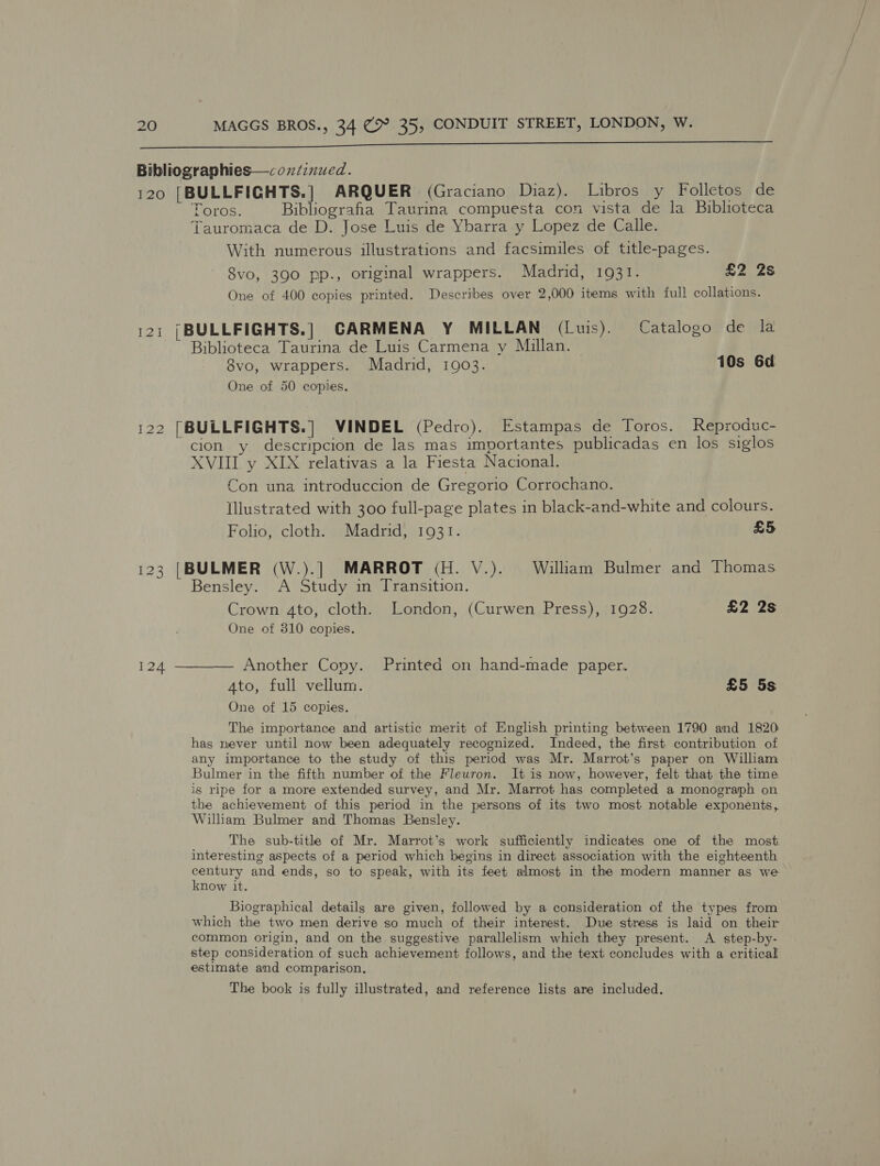  Bibliographies—coxdznued. 120 [BULLFIGHTS.] ARQUER (Graciano Diaz). Libros y Folletos de Toros. Bibliografia Taurina compuesta con vista de la Biblioteca Tauromaca de D. Jose Luis de Ybarra y Lopez de Calle. With numerous illustrations and facsimiles of title-pages. 8vo, 390 pp., original wrappers. Madrid, 1931. £2 Zs One of 400 copies printed. Describes over 2,000 items with full collations. 121 {BULLFIGHTS.] CARMENA Y MILLAN (Luis). Catalogo de la Biblioteca Taurina de Luis Carmena y Millan. 8vo, wrappers. Madrid, 1903. 10s 6d One of 50 copies. 122 [BULLFIGHTS.] VINDEL (Pedro). Estampas de Toros. Reproduc- cion y descripcion de las mas importantes publicadas en los siglos XVIII y XIX relativas a la Fiesta Nacional. Con una introduccion de Gregorio Corrochano. Illustrated with 300 full-page plates in black-and-white and colours. Folio, cloth. Madrid, 1931. £5 123 [BULMER (W.).] MARROT (H. V.). William Bulmer and Thomas Bensley. A Study in Transition. Crown 4to, cloth. London, (Curwen Press), 1928. £2 2s One of 310 copies. 124 ———— Another Cony. Printed on hand-made paper. 4to, full vellum. £5 5s One of 15 copies. The importance and artistic merit of English printing between 1790 and 1820 has never until now been adequately recognized. Indeed, the first contribution of any importance to the study of this period was Mr. Marrot’s paper on William Bulmer in the fifth number of the Fleuron. It is now, however, felt that the time is ripe for a more extended survey, and Mr. Marrot has completed a monograph on the achievement of this period in the persons of its two most notable exponents, William Bulmer and Thomas Bensley. The sub-tithe of Mr. Marrot’s work sufficiently indicates one of the most interesting aspects of a period which begins in direct association with the eighteenth century and ends, so to speak, with its feet almost in the modern manner as we know it. Biographical details are given, followed by a consideration of the types from which the two men derive so much of their interest. Due stress is laid on their common origin, and on the suggestive parallelism which they present. A step-by- step consideration of such achievement follows, and the text concludes with a critical estimate and comparison. The book is fully illustrated, and reference lists are included.