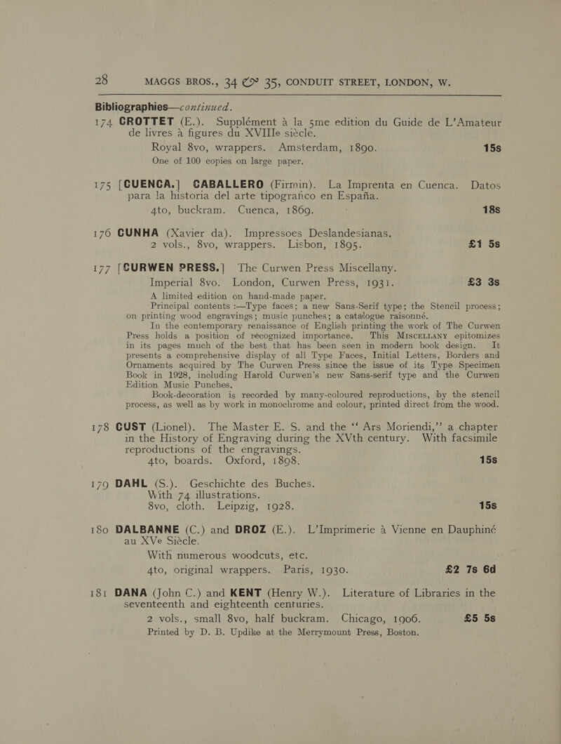  Bibliographies—coxzinued. 174 CROTTET (E.). Supplément a la 5me edition du Guide de L’ Amateur de livres a figures du XVIIIe siécle. Royal 8vo, wrappers. Amsterdam, 1890. 15s One of 100 copies on large paper. 175 [CUENCA.| CABALLERO (Firmin). La Imprenta en Cuenca. Datos para la historia del arte tipograntco en Espafia. 4to, buckram. Cuenca, 1860. 18s 170 CUNHA (Xavier da). Impressoes Deslandesianas. 2 vols., 8vo, wrappers. Lisbon, 1895. | £1 5s i77 [CURWEN PRESS.| The Curwen Press Miscellany. Imperial 8vo. London, Curwen Press, 1931. £3 3s A limited edition on hand-made paper. Principal contents :—Type faces; a new Sans-Serif type; the Stencil process; on printing wood engravings; music punches; a catalogue raisonné, In the contemporary renaissance of English printing the work of The Curwen Press holds a position of recognized importance. This MiIsceLLANy epitomizes in its pages much of the best that has been seen in modern book design. It presents a comprehensive display of all Type Faces, Initial Letters, Borders and Ornaments acquired by The Curwen Press since the issue of its Type Specimen Book in 1928, including Harold Curwen’s new Sams-serif type and the Curwen Edition Music Punches. Book-decoration ig recorded by many-coloured reproductions, by the stencil process, as well as by work in monochrome and colour, printed direct from the wood. 178 GUST (Lionel). The Master E. S. and the ‘‘ Ars Moriendi,’’ a chapter in the History of Engraving during the XVth century. With facsimile reproductions of the engravings. 4to, boards. Oxford, 1808. 15s 179 DAHL (S.). Geschichte des Buches. With 74 illustrations. Svo, .cloth), Leipzie, 1020. 15s 180 DALBANNE (C.) and DROZ (E.). L’Imprimerie 4 Vienne en Dauphiné au XVe Siécle. With numerous woodcuts, etc. 4to, original wrappers. Paris, 1930. £2 7s 6d 181 DANA (John C.) and KENT (Henry W.). Literature of Libraries in the seventeenth and eighteenth centuries. 2 vols., small 8vo, half buckram. Chicago, 1906. £5 5s Printed by D. B. Updike at the Merrymount Press, Boston.