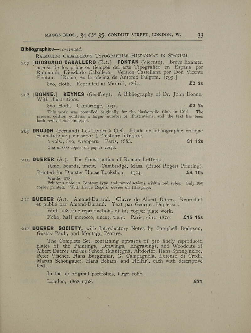  Bibliographies—continued. RAIMUNDO CABALLERO’S TYPOGRAPHIAE HISPANICAE IN SPANISH. 207 [DIOSDADO CABALLERO (R.).] FONTAN (Vicente). Breve Examen acerca de los primeros tiempos del arte Tipografico en Espafia por Raimundo Diosdado Caballero. Version Castellana por Don Vicente Fontan. [Roma, en la oficina de Antonio Fulgoni, 1793. | 8vo, cloth. Reprinted at Madrid, 1865. £2 2s 208 [DONNE.] KEYNES (Geoffrey). A Bibliography of Dr. John Donne. With illustrations. 8vo, cloth. Cambridge, 1931. £2 2s This work was compiled originally for the Baskerville Club in 1914. The present edition contains a larger number of illustrations, and the text has been both revised and enlarged. 209 DRUJON (Fernand) Les Livres a Clef. Etude de bibliographie critique et analytique pour servir a l’histoire littéraire. 2 vols., 8vo, wrappers. Paris, 1888. £1 12s One of 600 copies on papier vergé, 210 DUERER (A.). The Construction of Roman Letters. 16mo, boards, uncut. Cambridge, Mass. (Bruce Rogers Printing). Printed for Dunster House Bookshop. 1924. £4 10s Warde, 178. Printer’s note in Centaur type and reproductions within red rules. Only 350 copies printed. With Bruce Rogers’ device on title-page, 211 DUERER (A.). Amand-Durand. (Euvre de Albert Diirer. Reproduit et publié par Amand-Durand. Text par Georges Duplessis. With 108 fine reproductions of his copper plate work. Folio, half morocco, uncut, t.e.g. Paris, circa 1870. £15 15s 212 DUERER SOCIETY, with Introductory Notes by Campbell Dodgson, Gustav Pauli, and Montagu Peatree. The Complete Set, containing upwards of 310 finely reproduced plates of the Paintings, Drawings, Engravings, and Woodcuts of Albert Duerer and his School (Mantegna, Altdorfer, Hans Springinklee, Peter Vischer, Hans Burgkmair, G. Campagnola, Lorenzo di Credi, Martin Schongauer, Hans Beham, and Hollar), each with descriptive text. In the Io original portfolios, large folio. London, 1898-1908. £21