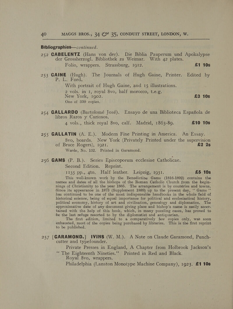 Bibliographies—continued. 252 GABELENTZ (Hans von der). Die Biblia Pauperum und Apokalypse der Grossherzogl. Bibliothek zu Weimar. With 42 plates. Folio, wrappers. Strassburg, I912. £1 10s 253 GAINE (Hugh). The Journals of Hugh Gaine, Printer. Edited by Prolet. Pords With portrait of Hugh Gaine, and 15 illustrations. 2 vols. in 1, royal 8vo, half morocco, t.e.g. New York, 1902. £3 10s One of 350 copies. 254 GALLARDO (Bartolomé José). Ensayo de una Biblioteca Espafiola de libros Raros y Curiosos. 4 vols., thick royal 8vo, calf. Madrid, 1863-80. £10 10s 255 GALLATIN (A. E.). Modern Fine Printing in America. An Essay. 8vo, boards. New York (Privately Printed under the supervision of Bruce Rogers), 1921. £2 2s Warde, No. 152. Printed in Garamond. 256 GAMS (P. B.). Series Episcoporum ecclesiae Catholicae. Second Edition. Reprint. 1135 pp., 4to, Half leather. Leipzig, 1931... + £5 10s This well-known work by the Benedictine Gams (1816-1892) contains the names and dates of all the bishops of the Roman Catholic Church from the begin- nings of Christianity to the year 1885. The arrangement is by countries and towns. Since its appearance in 1873 (Supplement 1889) up to the present day, ‘‘ Gams ”’ has continued to be one of the most indispensable handbooks in the whole field of historical science, being of equal importance for political and ecclesiastical history, political economy, history of art and civilisation, genealogy and diplomatics. The approximative date of any document giving place and bishop’s name is easily ascer- tained with the help of this book, which, in many puzzling cases, has proved to be the last refuge resorted to by the diplomatist and antiquarian. The first edition, limited to a comparatively few copies only, waS soon exhausted, most of the copies being purchased by Jibraries. This is the first reprint to be published. 257 [GARAMOND.] IVINS (W. M.). A Note on Claude Garamond, Punch- cutter and typefounder. Private Presses in England, A Chapter from Holbrook Jackson’s ‘The Eighteenth Nineties.’? Printed in Red and Black. Royal 8vo, wrappers. Philadelphia (Lanston Monotype Machine Company), 1923. £1 10s