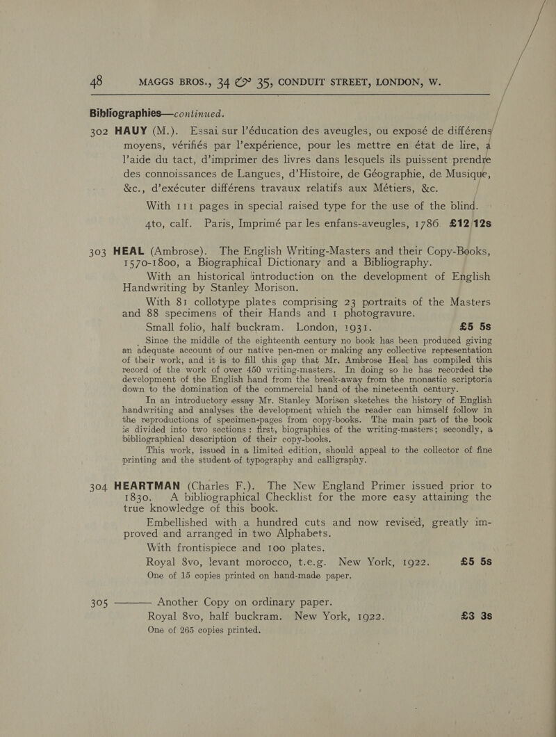 / Bibliographies—continued. | / 302 HAUY (M.). Essai sur l’éducation des aveugles, ou exposé de di:fféren / moyens, vérifiés par lexpérience, pour les mettre en état de lire, aide du tact, d’imprimer des livres dans lesquels ils puissent prendre des connoissances de Langues, d’Histoire, de Géographie, de Musique, &amp;c., d’exécuter différens travaux relatifs aux Métiers, &amp;c. ) With 111 pages in special raised type for the use of the blind. 4to, calf. Paris, Imprimé par les enfans-aveugles, 1786. £12 12s 303 HEAL (Ambrose). The English Writing-Masters and their Copy-Books, 1570-1800, a Biographical Dictionary and a Bibliography. With an historical introduction on the development of English Handwriting by Stanley Morison. With 81 collotype plates comprising 23 portraits of the Masters and 88 specimens of their Hands and 1 photogravure. Small folio, half buckram. London, 1931. £5 5s _ Since the middle of the eighteenth century no book has been produced giving an adequate account of our native pen-men or making any collective representation of their work, and it is to fill this gap that Mr. Ambrose Heal has compiled this record of the work of over 450 writing-masters. In doing so he has recorded the development of the English hand from “the break- away from the monastic scriptoria down to the domination of the commercial hand of the nineteenth century. In an introductory essay Mr. Stanley Morison sketches the history of English handwriting and analyses the development which the reader can himself follow in the reproductions of specimen-pages from copy-books. The main part of the book is divided into two sections: first, biographies of the writing-masters; secondly, a bibliographical description of their copy-books. This work, issued in a limited edition, should appeal to the collector of fine printing and the student of typography and calligraphy. 304 HEARTMAN (Charles F.). The New England Primer issued prior to 1830. &lt;A bibliographical Checklist for the more easy attaining the true knowledge of this book. Embellished with a hundred cuts and now revised, greatly im- proved and arranged in two Alphabets. With frontispiece and 100 plates. Royal 8vo, levant morocco, t.e.g. New York, 1922. £5 5s One of 15 copies printed on hand-made paper. 305 ———— Another Copy on ordinary paper. Royal 8vo, half buckram. New York, 1922. £3 3s One of 265 copies printed.