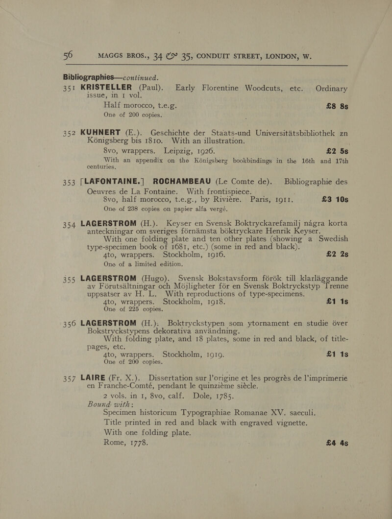  Bibliographies—continued. 351 KRISTELLER (Paul). Early Florentine Woodcuts, etc. Ordinary issue, in I vol. Half morocco, t.e.g. £8 8s One of 200 copies. 352 KUHNERT (E.). Geschichte der Staats-und Universitatsbibliothek zn Konigsberg bis 1810. With an illustration. 8vo, wrappers. Leipzig, 19206. £2 5s With an appendix on the Kénigsberg bookbindings in the 16th and 17th centuries. 353 [LAFONTAINE.] ROCHAMBEAU (Le Comte de). Bibliographie des Oeuvres de La Fontaine. With frontispiece. 8vo, half morocco, t.e.g., by Riviere. Paris, IgII. £3 10s One: of 238 copies on papier alfa vergé. 354 LAGERSTROM (H.). Keyser en Svensk Boktryckarefamilj nagra korta anteckningar om sveriges fornamsta boktryckare Henrik Keyser. With one folding plate and ten other plates (showing a Swedish type-specimen book of 1681, etc.) (some in red and black). A4to, wrappers. Stockholm, 1916. £2 2s One of a limited edition. 355 LAGERSTROM (Hugo). Svensk Bokstavsform fordk till klarlaggande av Forutsaltningar och Mojligheter for en Svensk Boktryckstyp Trenne uppsatser av H. L. With reproductions of type-specimens. 4to, wrappers. Stockholm, 10918. £1 1s One of 225 copies. 356 LAGERSTROM (H.). Boktryckstypen som ytornament en studie 6ver Bokstryckstypens dekorativa anvandning. With folding plate, and 18 plates, some in red and black, of title- pages, etc. 4to, wrappers. Stockholm, IgIg. £1 1s One of 200 copies. 357 LAIRE (Fr. X.). Dissertation sur Porigine et les progres de l’imprimerie en Franche-Comté, pendant le quinzieme siécle. 2 vols. in 1, 8vo, calf, (Dole) 1785. Bound with: Specimen historicum Typographiae Romanae XV. saeculi. Title printed in red and black with engraved vignette. With one folding plate. Rome, 1778. £4 As