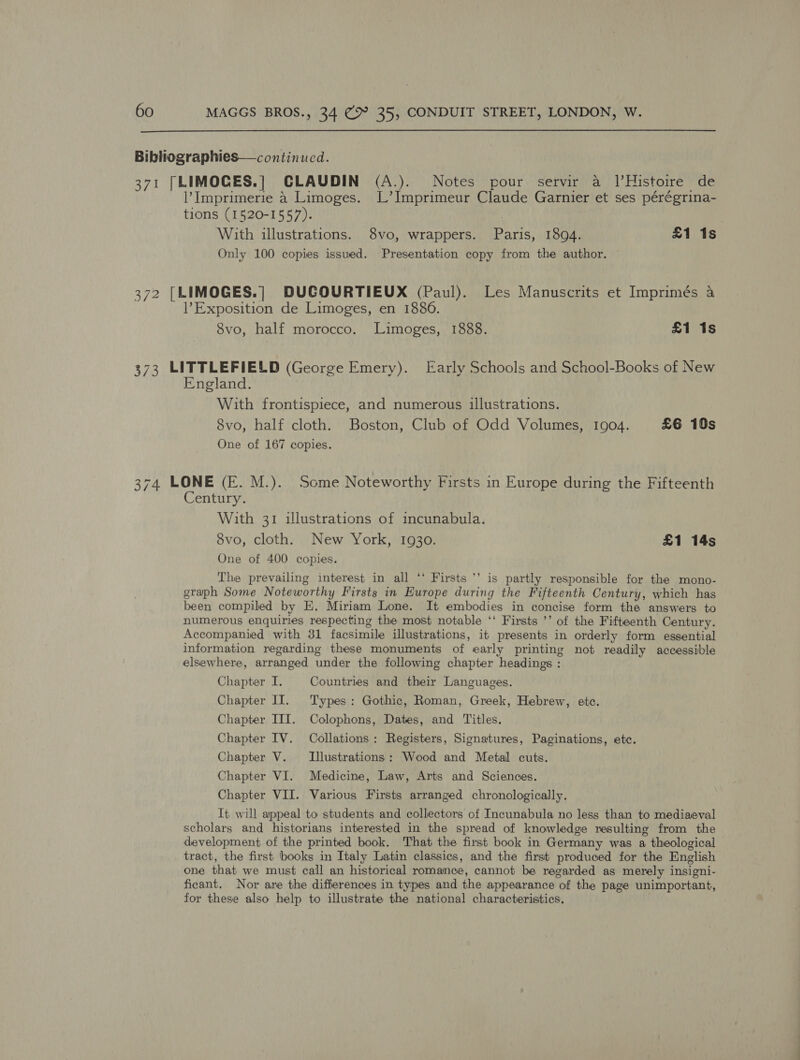  Bibliographies—continucd. 371 [LIMOCES.] CLAUDIN (A.). Notes pour servir a J|’Histoire de l’ Imprimerie 4 Limoges. L’Imprimeur Claude Garnier et ses pérégrina- tions (1520-1557). ) With illustrations. 8vo, wrappers. Paris, 1894. £1 is Only 100 copies issued. Presentation copy from the author. — 372 [LIMOGES.| DUCOURTIEUX (Paul). Les Manuscrits et Imprimés a Exposition de Limoges, en 18860. 8vo, half morocco. Limoges, 1888. £1 1s 373 LITTLEFIELD (George Emery). Early Schools and School-Books of New England. With frontispiece, and numerous illustrations. 8vo, half cloth. Boston, Club of Odd Volumes, 1904. £6 10s One of 167 copies. 374 LONE (E. M.). Some Noteworthy Firsts in Europe during the Fifteenth Century. With 31 illustrations of incunabula. 8vo, cloth. New York, 1930. £1 14s One of 400 copies. a7 The prevailing interest in all ‘‘ Firsts ’’ is partly responsible for the mono- graph Some Noteworthy Firsts in Europe during the Fifteenth Century, which has been compiled by E. Miriam Lone. It embodies in concise form the answers to numerous enquiries respecting the most notable ‘‘ Firsts ’’ of the Fifteenth Century. Accompanied with 31 facsimile illustrations, it presents in orderly form essential information regarding these monuments of early printing not readily accessible elsewhere, arranged under the following chapter headings : Chapter I. Countries and their Languages. Chapter IJ. Types: Gothic, Roman, Greek, Hebrew, etc. Chapter III. Colophons, Dates, and Titles. Chapter IV. Collations: Registers, Signatures, Paginations, etc. Chapter V. Illustrations: Wood and Metal cuts. Chapter VI. Medicine, Law, Arts and Sciences. Chapter VII. Various Firsts arranged chronologically. It will appeal to students and collectors of Incunabula no less than to mediaeval scholars and historians interested in the spread of knowledge resulting from the development of the printed book. That the first book in Germany was a theological tract, the first books in Italy Latin classics, and the first produced for the English one that we must call an historical romance, cannot be regarded as merely insigni- ficant. Nor are the differences in types and the appearance of the page unimportant, for these also help to illustrate the national characteristics.