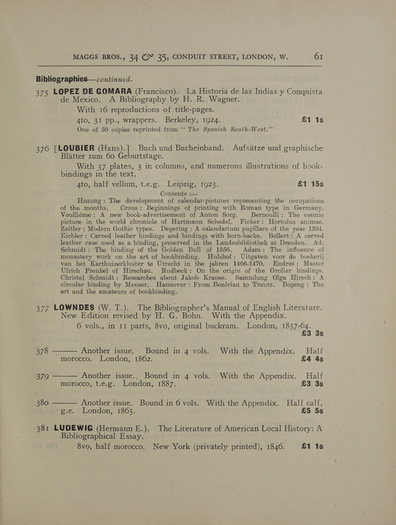 Bibliographies—continued. 375 LOPEZ DE GOMARA (Francisco). La Historia de las Indias y Conquista de Mexico. A Bibliography by H. R. Wagner. With 16 reproductions of title-pages. Ato, 31 pp., wrappers. Berkeley, 1924. £1 1s One of 50 copies reprinted from ‘*‘ The Spanish South-West.”’ 376 [LOUBIER (Hans).] Buch und Bucheinband. Aufsatze und graphische Blatter zum 60 Geburtstage. With 37 plates, 3 in columns, and numerous illustrations of book- bindings in the text. Ato, half vellum, t.e.g. Leipzig, 1923. £1 15s Contents :— Husung: The development of calendar-pictures representing the occupations of the months. Crous: Beginnings of printing with Roman type in Germany. Voulliéme : A new book-advertisement of Anton Sorg. Bernoulli: The cosmic picture in the world chronicle of Hartmann Schedel. Ficker: Hortulus animae. Zeitler : Modern Gothic types. Degering: A calendarium pugillare of the year 1294. Hichler : Carved leather bindings and bindings with horn-backs.- Bollert: A carved leather case used as a binding, preserved in the Landesbibliothek at Dresden. Ad. Schmidt: The binding of the Golden Bull of 1856. Adam: The influence of monastery work on the art of bookbinding. Hulshof: Uitgaven voor de boekerij van het Karthuizerkloster te Utrecht in the jahren 1466-1470. Endres: Master Ulrich Frenkel of Hirschau. Rudbeck: On the origin of the Grolier bindings. Christel Schmidt: Researches about Jakob Krause. Sammlung Olga Hirsch: A circular binding by Meuser. Hannover: From Bozérian to Trautz. Bogeng: The art and the amateurs of bookbinding. 377 LOWNDES (W. T.). The Bibliographer’s Manual of English Literature. New Edition revised by H. G. Bohn. With the Appendix. 6 vols., in II parts, 8vo, original buckram. London, 1857-64. £3 3s 378 ——— Another issue. Bound in 4 vols. With the Appendix. Half morocco. London, 1862. £4 4s 379 ——— Another issue.. Bound in 4 vols. With the Appendix. Half morocco, t.e.g. London, 1887. £3 3s 380 ——— Another issue. Bound in 6 vols. With the Appendix. Half calf, g.e. London, 1865. £5 5s 381 LUDEWIG (Hermann E.). The Literature of American Local History: A Bibliographical Essay. 8vo, half morocco. New York (privately printed), 1846. £1 1s