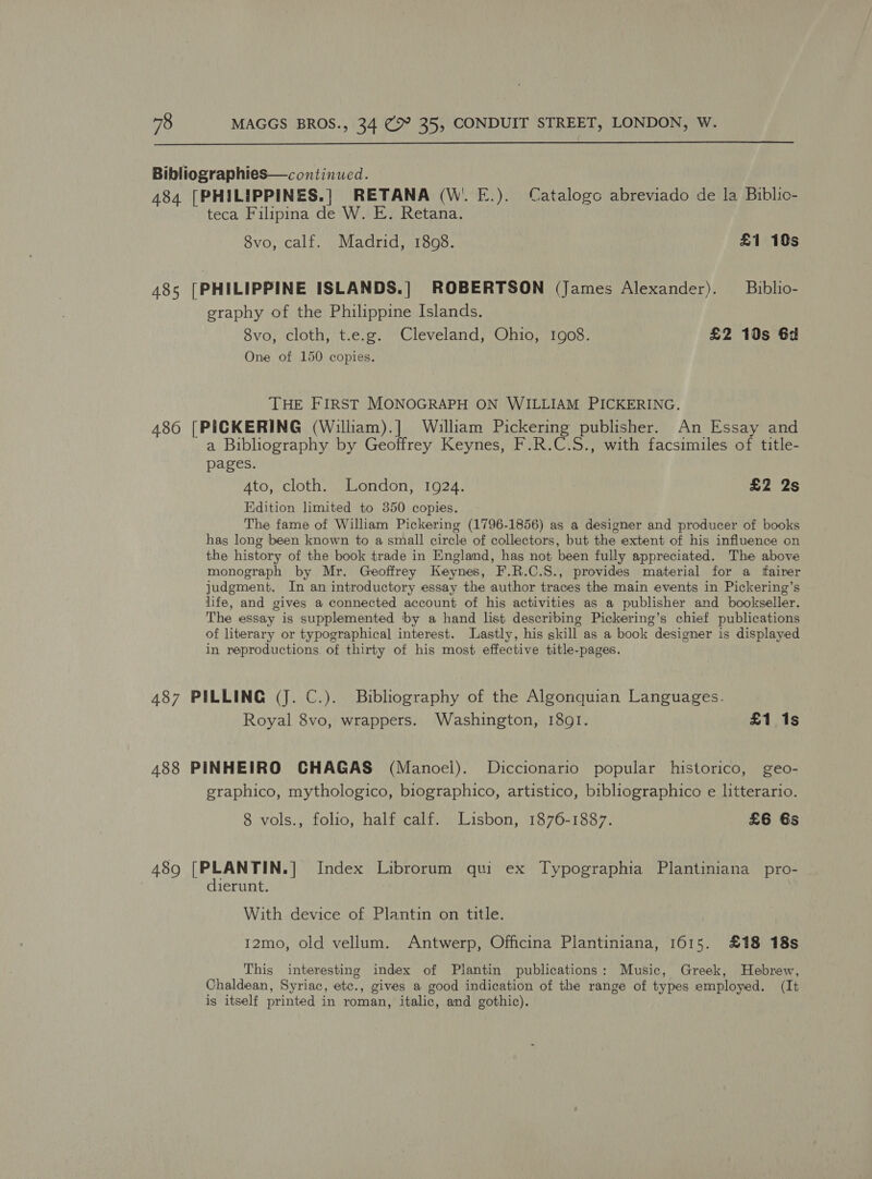  Bibliographies—continued. 484 [PHILIPPINES.| RETANA (W'. E.). Catalogo abreviado de la Biblic- teca Filipina de W. E. Retana. 8vo, calf. Madrid, 1808. £1 10s 485 [PHILIPPINE ISLANDS.| ROBERTSON (James Alexander). Bublio- graphy of the Philippine Islands. 8vo, cloth, t.e.g. Cleveland, Ohio, 1908. £2 10s 6d One of 150 copies. THE FIRST MONOGRAPH ON WILLIAM PICKERING. 486 [PICKERING (William).] William Pickering publisher. An Essay and a Bibliography by Geoffrey Keynes, F.R.C.S., with facsimiles of title- pages. 4to, cloth. London, 1924. £2 2s Edition limited to 350 copies. The fame of William Pickering (1796-1856) as a designer and producer of books has long been known to a small circle of collectors, but the extent of his influence on the history of the book trade in Englamd, has not been fully appreciated. The above monograph by Mr. Geoffrey Keynes, F.R.C.S., provides material for a fairer judgment. In an introductory essay the author traces the main events in Pickering’s life, and gives a connected account of his activities as a publisher and bookseller. The essay is supplemented by a hand list describing Pickering’s chief publications of literary or typographical interest. Lastly, his skill as a book designer is displayed in reproductions. of thirty of his most effective title-pages. 487 PILLING (J. C.). Bibliography of the Algonquian Languages. Royal 8vo, wrappers. Washington, 1891. £1 1s 488 PINHEIRO CHAGAS (Manoel). Diccionario popular historico, geo- graphico, mythologico, biographico, artistico, bibliographico e litterario. 8 vols., folio, half calf. Lisbon, 1876-1887. £6 6s 489 [PLANTIN.] Index Librorum qui ex Typographia Plantiniana _pro- dierunt. With device of Plantin on title. I2mo, old vellum. Antwerp, Officina Plantiniana, 1615. £18 18s This interesting index of Plantin publications: Music, Greek, Hebrew, Chaldean, Syriac, etc., gives a good indication of the range of types employed. (It is itself printed in roman, italic, and gothic).