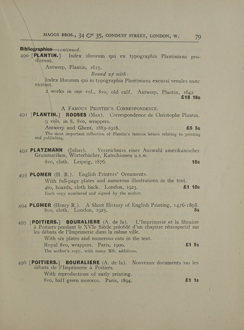   Bibliographies—continued. 490 [PLANTIN.] Index tibrorum qui ex typographia Plantiniana pro- \erunt. \ Antwerp, Plantin, 1615. \ Bound up with: are librorum qui in typographia Plantiniana excussi venales nunc exstan 2 works in one vol., 8vo, old calf. Antwerp, Plantin, 1642. £18 18s A FAMOUS PRINTER’S CORRESPONDENCE. 491 [PLANTIN.] ROOSES (Max). Correspondence de Christophe Plantin. g vols. in 8, 8vo, wrappers. Antwerp and Ghent, 1883-1918. £5 5s The most important collection of Plantin’s famous letters relating to printing and publishing, 492 PLATZMANN (Julius). Verzeichniss emer Auswahl amerikanischer Grammatiken, Worterbiicher, Katechismen u.s.w. 8vo, cloth. Leipzig, 1876. 18s 493 PLOMER (H. R.). English Printers’ Ornaments. With full-page plates and numerous illustrations in the text. Ato, boards, cloth back. London, 1923. £1 10s Each copy numbered and signed by the author. 494 PLOMER (Henry R.). A Short History of English Printing, 1476-1808. 8vo, cloth. London, 1925. 5s 495 |POITIERS. | BOURALIERE (A. de la). L’Imprimerie et la lbrairie a Poitiers pendant le XVIle Siécle préecédé d’un chapitre rétrospectif sur les débuts de 1’ Imprimerie dans la méme ville. With six plates and numerous cuts in the text. Royal 8vo, wrappers. Paris, 1g00. £1 5s . The author’s copy, with many MS. additions. 490 (POITIERS. ] BOURALIERE (A. de la). Nouveaux documents sur les débuts de |’Imprimerie a Poitiers. With reproductions of early printing. 8vo, half green morocco. Paris, 1894. £1 1s